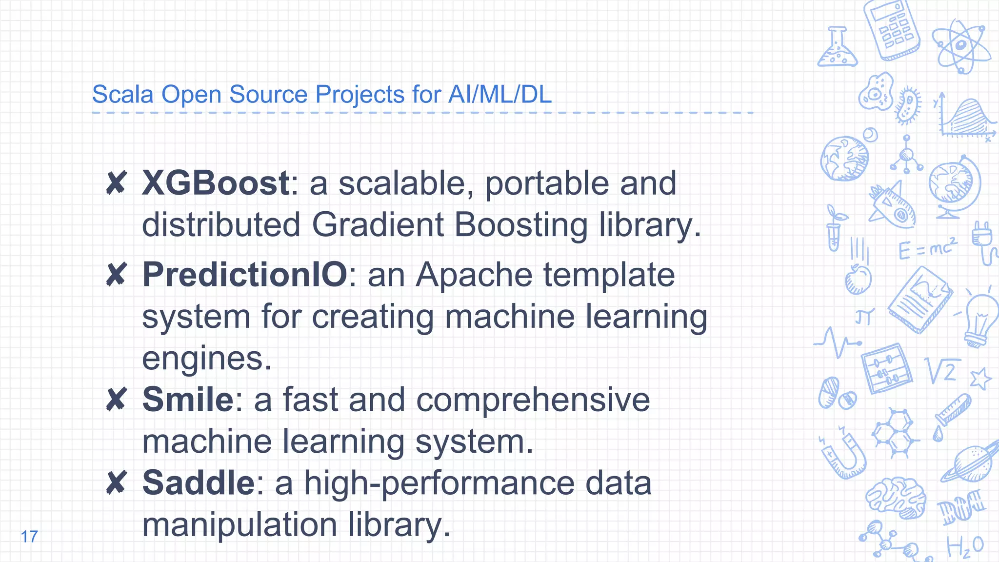 Scala Open Source Projects for AI/ML/DL
✘ XGBoost: a scalable, portable and
distributed Gradient Boosting library.
✘ PredictionIO: an Apache template
system for creating machine learning
engines.
✘ Smile: a fast and comprehensive
machine learning system.
✘ Saddle: a high-performance data
manipulation library.17
 