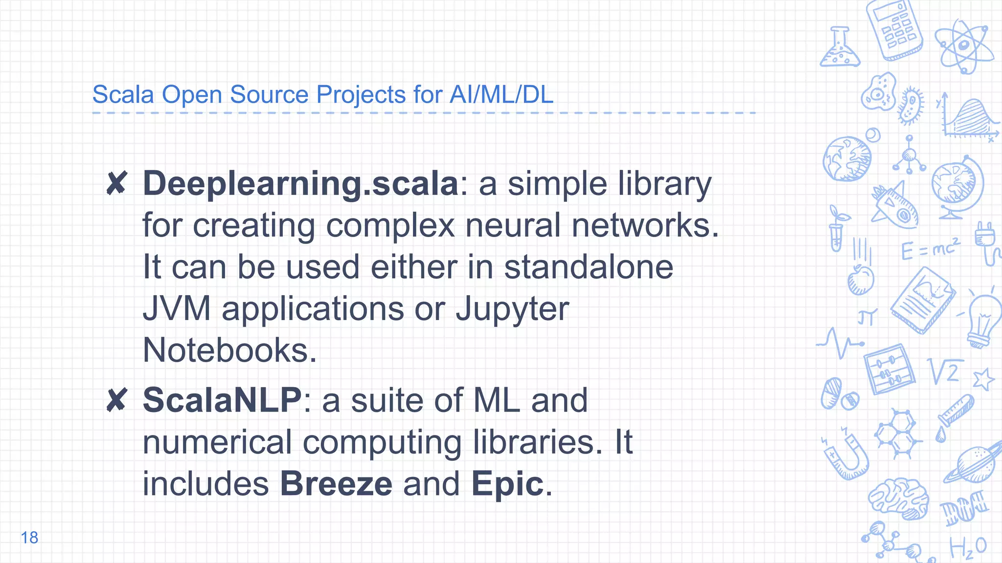 Scala Open Source Projects for AI/ML/DL
✘ Deeplearning.scala: a simple library
for creating complex neural networks.
It can be used either in standalone
JVM applications or Jupyter
Notebooks.
✘ ScalaNLP: a suite of ML and
numerical computing libraries. It
includes Breeze and Epic.
18
 