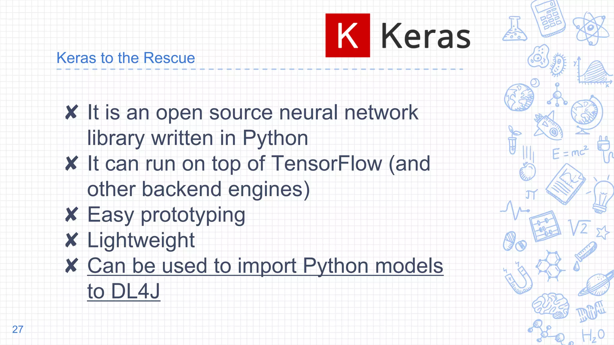 Keras to the Rescue
✘ It is an open source neural network
library written in Python
✘ It can run on top of TensorFlow (and
other backend engines)
✘ Easy prototyping
✘ Lightweight
✘ Can be used to import Python models
to DL4J
27
 