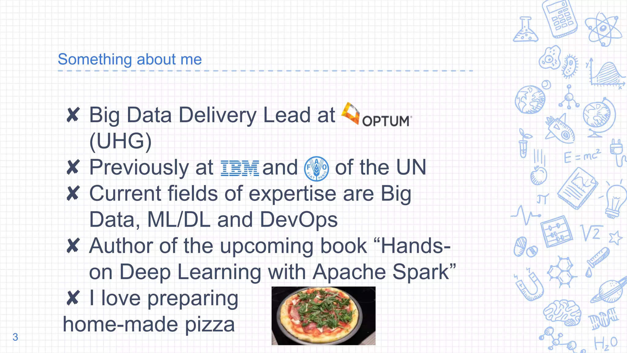 Something about me
✘ Big Data Delivery Lead at
(UHG)
✘ Previously at and of the UN
✘ Current fields of expertise are Big
Data, ML/DL and DevOps
✘ Author of the upcoming book “Hands-
on Deep Learning with Apache Spark”
✘ I love preparing
home-made pizza3
 