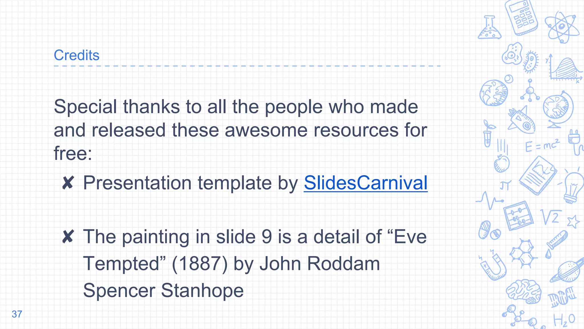 Credits
Special thanks to all the people who made
and released these awesome resources for
free:
✘ Presentation template by SlidesCarnival
✘ The painting in slide 9 is a detail of “Eve
Tempted” (1887) by John Roddam
Spencer Stanhope
37
 