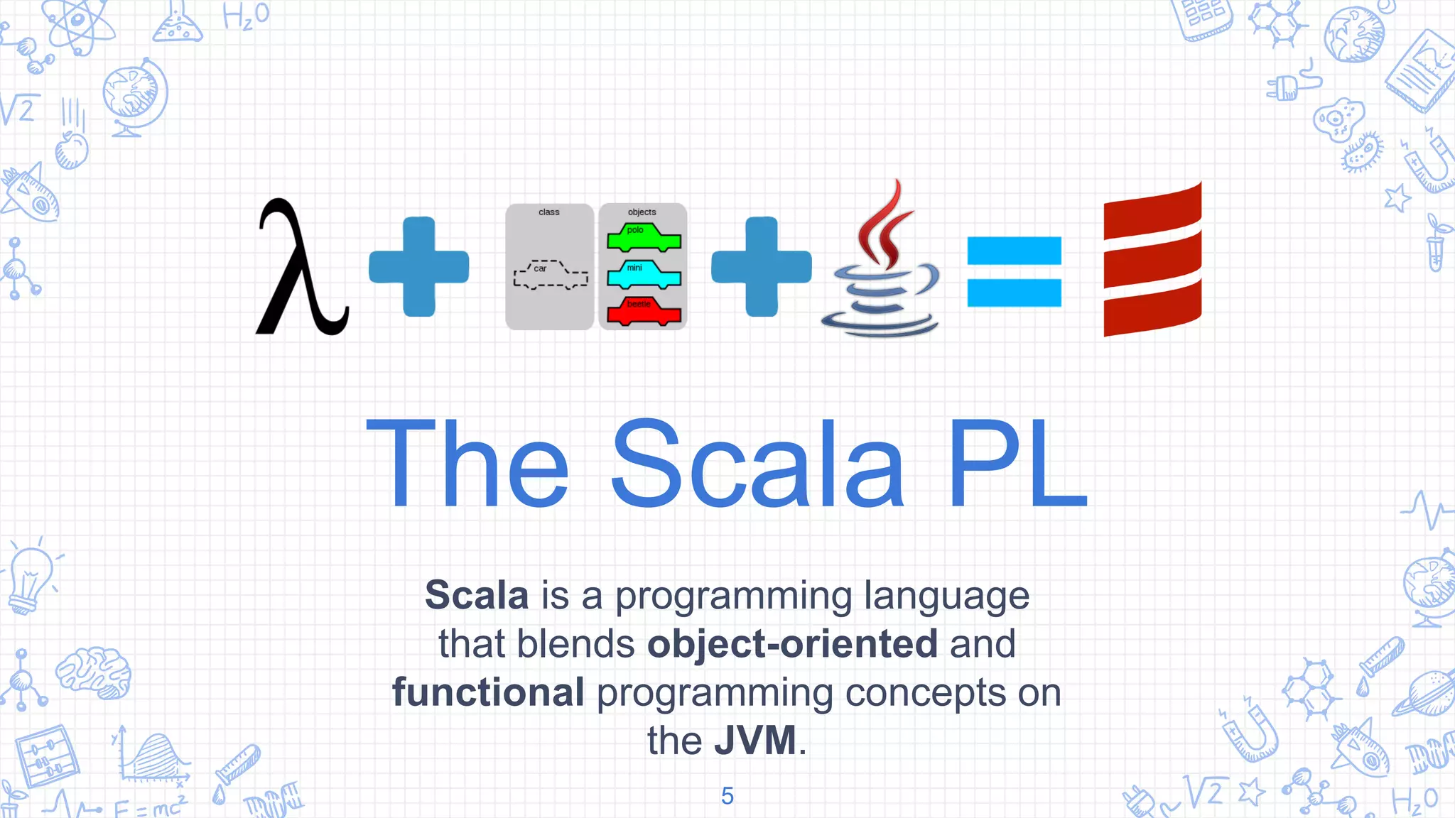 The Scala PL
Scala is a programming language
that blends object-oriented and
functional programming concepts on
the JVM.
5
 