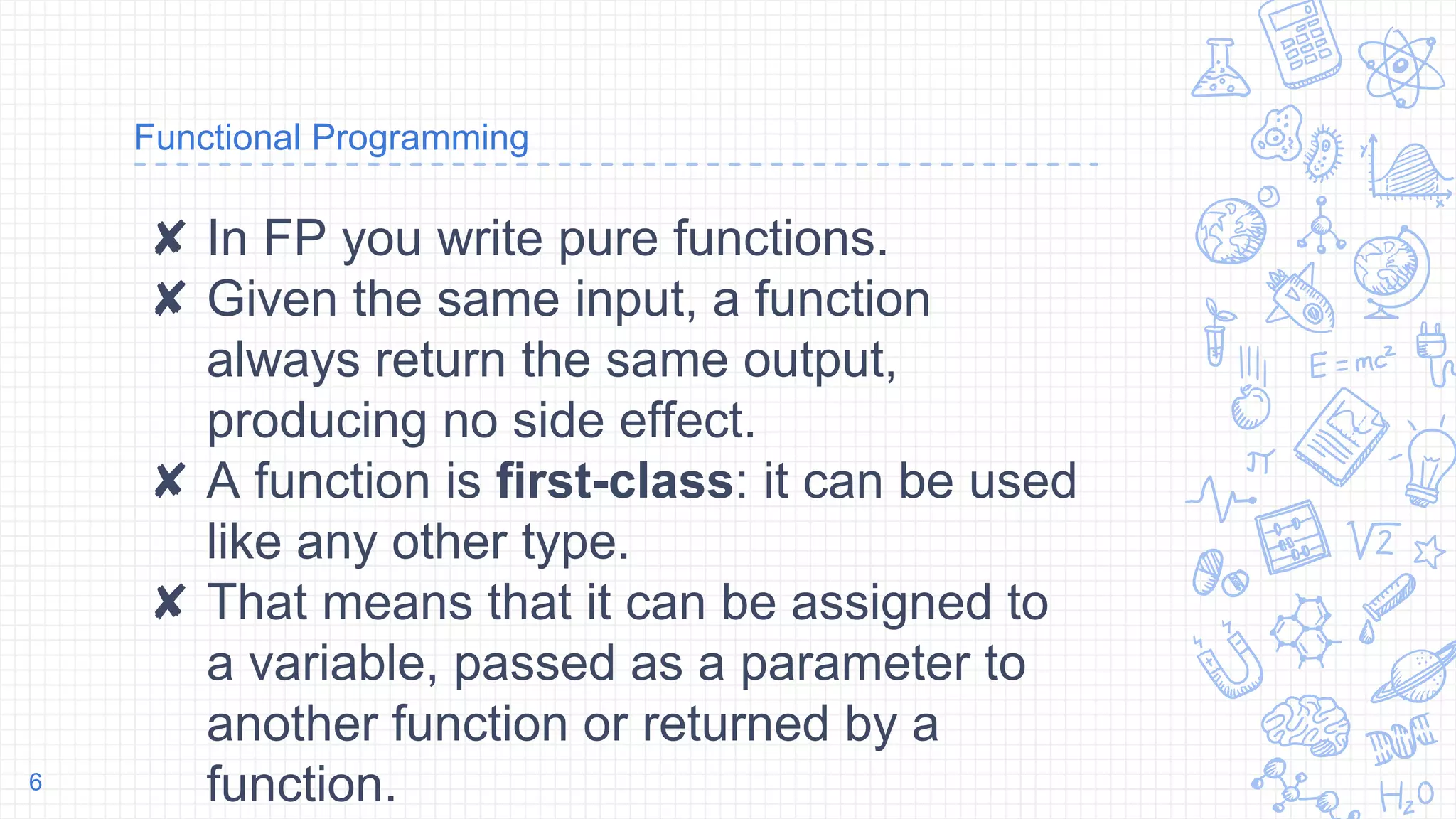 Functional Programming
✘ In FP you write pure functions.
✘ Given the same input, a function
always return the same output,
producing no side effect.
✘ A function is first-class: it can be used
like any other type.
✘ That means that it can be assigned to
a variable, passed as a parameter to
another function or returned by a
function.6
 