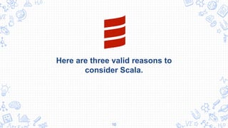 Here are three valid reasons to
consider Scala.
10
 