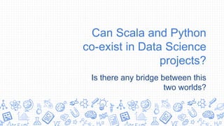 Can Scala and Python
co-exist in Data Science
projects?
Is there any bridge between this
two worlds?
 