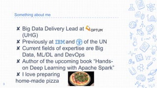 Something about me
✘ Big Data Delivery Lead at
(UHG)
✘ Previously at and of the UN
✘ Current fields of expertise are Big
Data, ML/DL and DevOps
✘ Author of the upcoming book “Hands-
on Deep Learning with Apache Spark”
✘ I love preparing
home-made pizza3
 