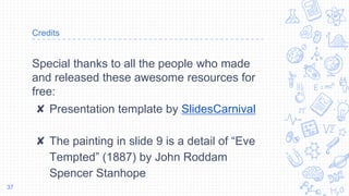Credits
Special thanks to all the people who made
and released these awesome resources for
free:
✘ Presentation template by SlidesCarnival
✘ The painting in slide 9 is a detail of “Eve
Tempted” (1887) by John Roddam
Spencer Stanhope
37
 