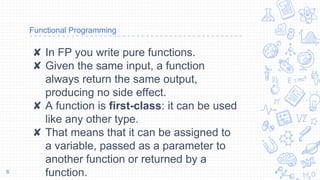 Functional Programming
✘ In FP you write pure functions.
✘ Given the same input, a function
always return the same output,
producing no side effect.
✘ A function is first-class: it can be used
like any other type.
✘ That means that it can be assigned to
a variable, passed as a parameter to
another function or returned by a
function.6
 