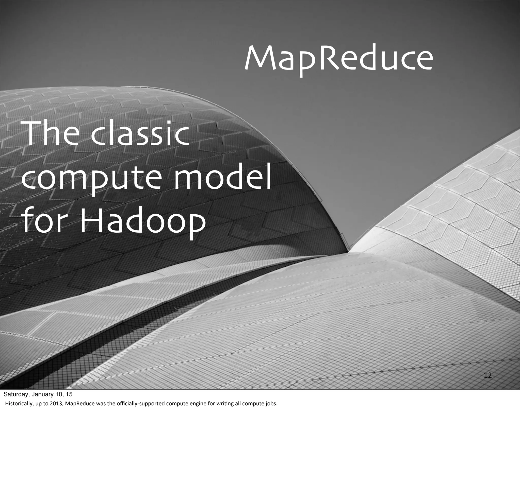 MapReduce
The classic
compute model
for Hadoop
12
Saturday, January 10, 15
Historically,	
  up	
  to	
  2013,	
  MapReduce	
  was	
  the	
  oﬃcially-­‐supported	
  compute	
  engine	
  for	
  wri,ng	
  all	
  compute	
  jobs.
 