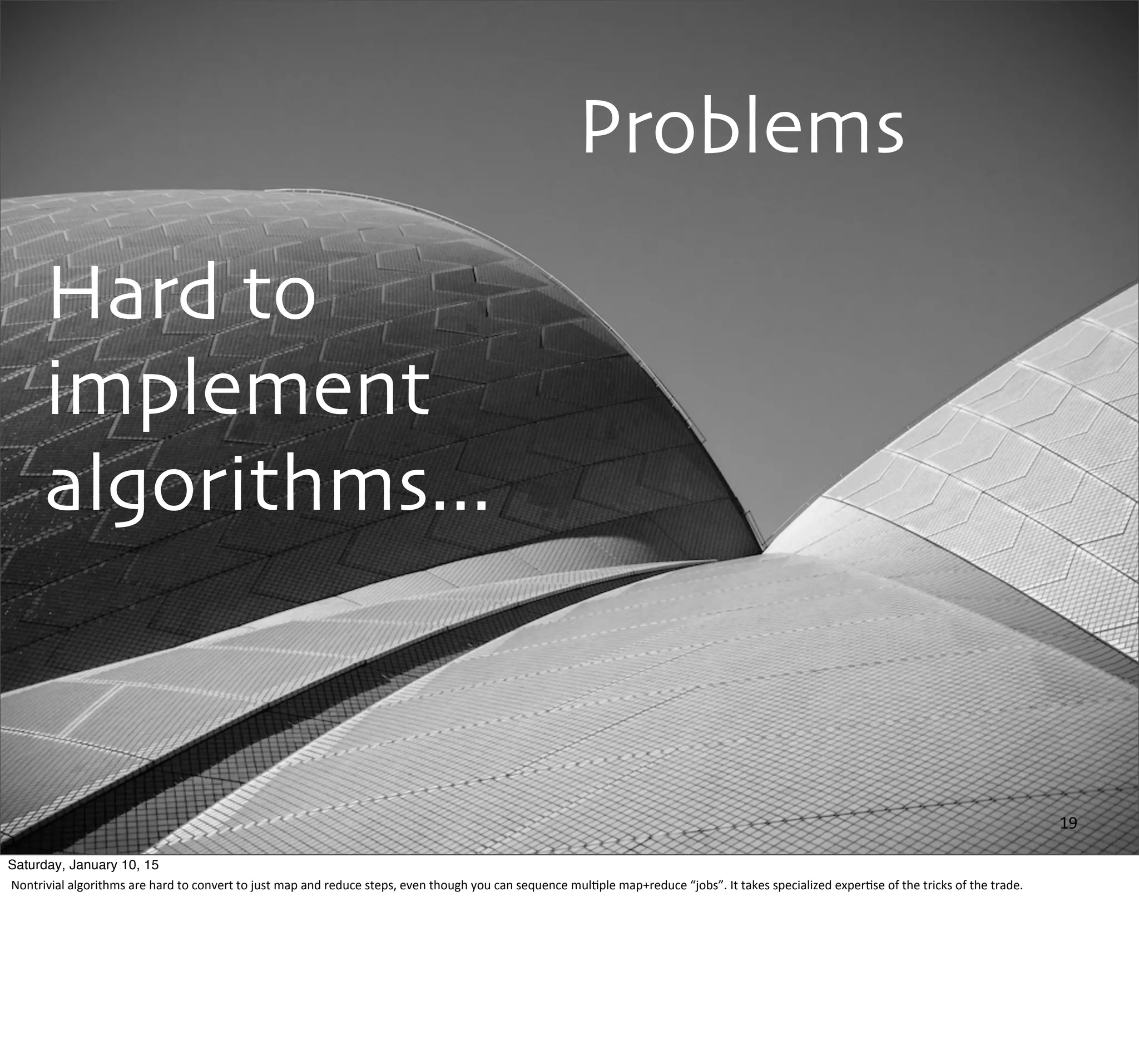 Problems
Hard to
implement
algorithms...
19
Saturday, January 10, 15
Nontrivial	
  algorithms	
  are	
  hard	
  to	
  convert	
  to	
  just	
  map	
  and	
  reduce	
  steps,	
  even	
  though	
  you	
  can	
  sequence	
  mul,ple	
  map+reduce	
  “jobs”.	
  It	
  takes	
  specialized	
  exper,se	
  of	
  the	
  tricks	
  of	
  the	
  trade.
 