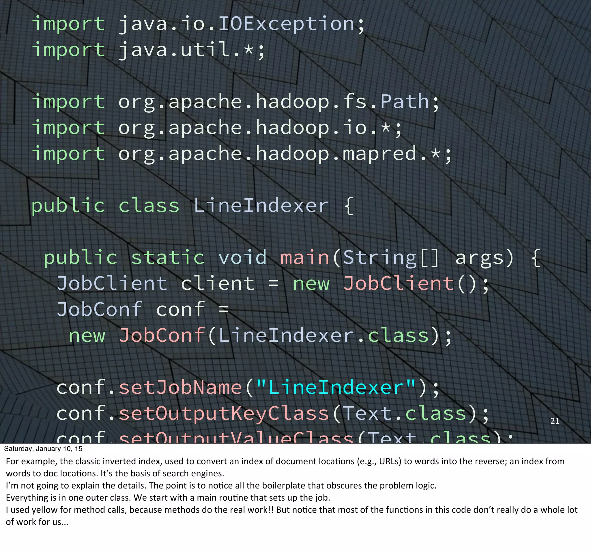 21
import java.io.IOException;
import java.util.*;
import org.apache.hadoop.fs.Path;
import org.apache.hadoop.io.*;
import org.apache.hadoop.mapred.*;
public class LineIndexer {
public static void main(String[] args) {
JobClient client = new JobClient();
JobConf conf =
new JobConf(LineIndexer.class);
conf.setJobName("LineIndexer");
conf.setOutputKeyClass(Text.class);
conf.setOutputValueClass(Text.class);
FileInputFormat.addInputPath(conf,
new Path("input"));
FileOutputFormat.setOutputPath(conf,
new Path("output"));
Saturday, January 10, 15
For	
  example,	
  the	
  classic	
  inverted	
  index,	
  used	
  to	
  convert	
  an	
  index	
  of	
  document	
  locaEons	
  (e.g.,	
  URLs)	
  to	
  words	
  into	
  the	
  reverse;	
  an	
  index	
  from	
  
words	
  to	
  doc	
  locaEons.	
  It’s	
  the	
  basis	
  of	
  search	
  engines.
I’m	
  not	
  going	
  to	
  explain	
  the	
  details.	
  The	
  point	
  is	
  to	
  noEce	
  all	
  the	
  boilerplate	
  that	
  obscures	
  the	
  problem	
  logic.
Everything	
  is	
  in	
  one	
  outer	
  class.	
  We	
  start	
  with	
  a	
  main	
  rouEne	
  that	
  sets	
  up	
  the	
  job.
I	
  used	
  yellow	
  for	
  method	
  calls,	
  because	
  methods	
  do	
  the	
  real	
  work!!	
  But	
  noEce	
  that	
  most	
  of	
  the	
  funcEons	
  in	
  this	
  code	
  don’t	
  really	
  do	
  a	
  whole	
  lot	
  
of	
  work	
  for	
  us...
 