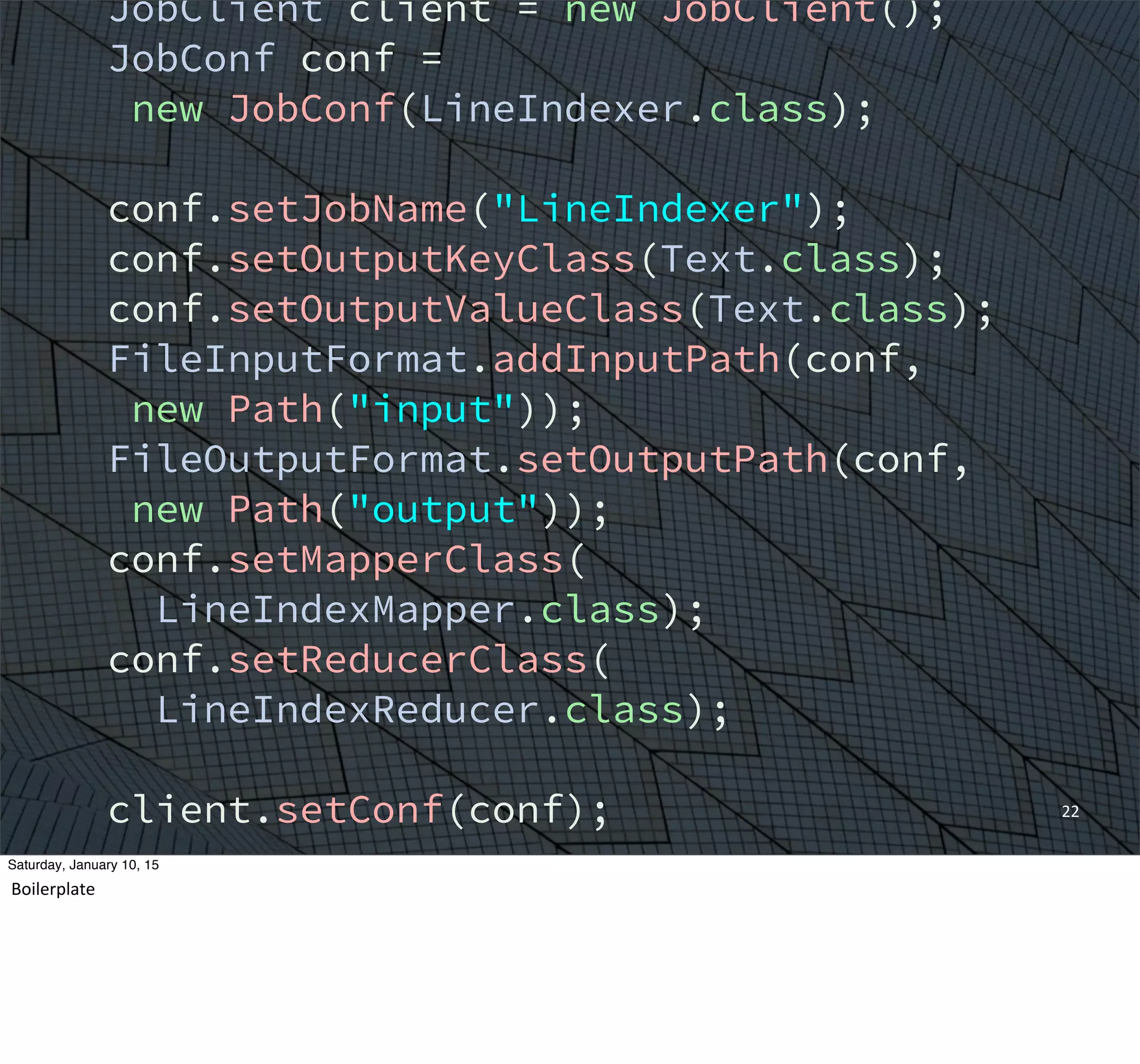 22
JobClient client = new JobClient();
JobConf conf =
new JobConf(LineIndexer.class);
conf.setJobName("LineIndexer");
conf.setOutputKeyClass(Text.class);
conf.setOutputValueClass(Text.class);
FileInputFormat.addInputPath(conf,
new Path("input"));
FileOutputFormat.setOutputPath(conf,
new Path("output"));
conf.setMapperClass(
LineIndexMapper.class);
conf.setReducerClass(
LineIndexReducer.class);
client.setConf(conf);
try {
JobClient.runJob(conf);
} catch (Exception e) {
Saturday, January 10, 15
Boilerplate
 