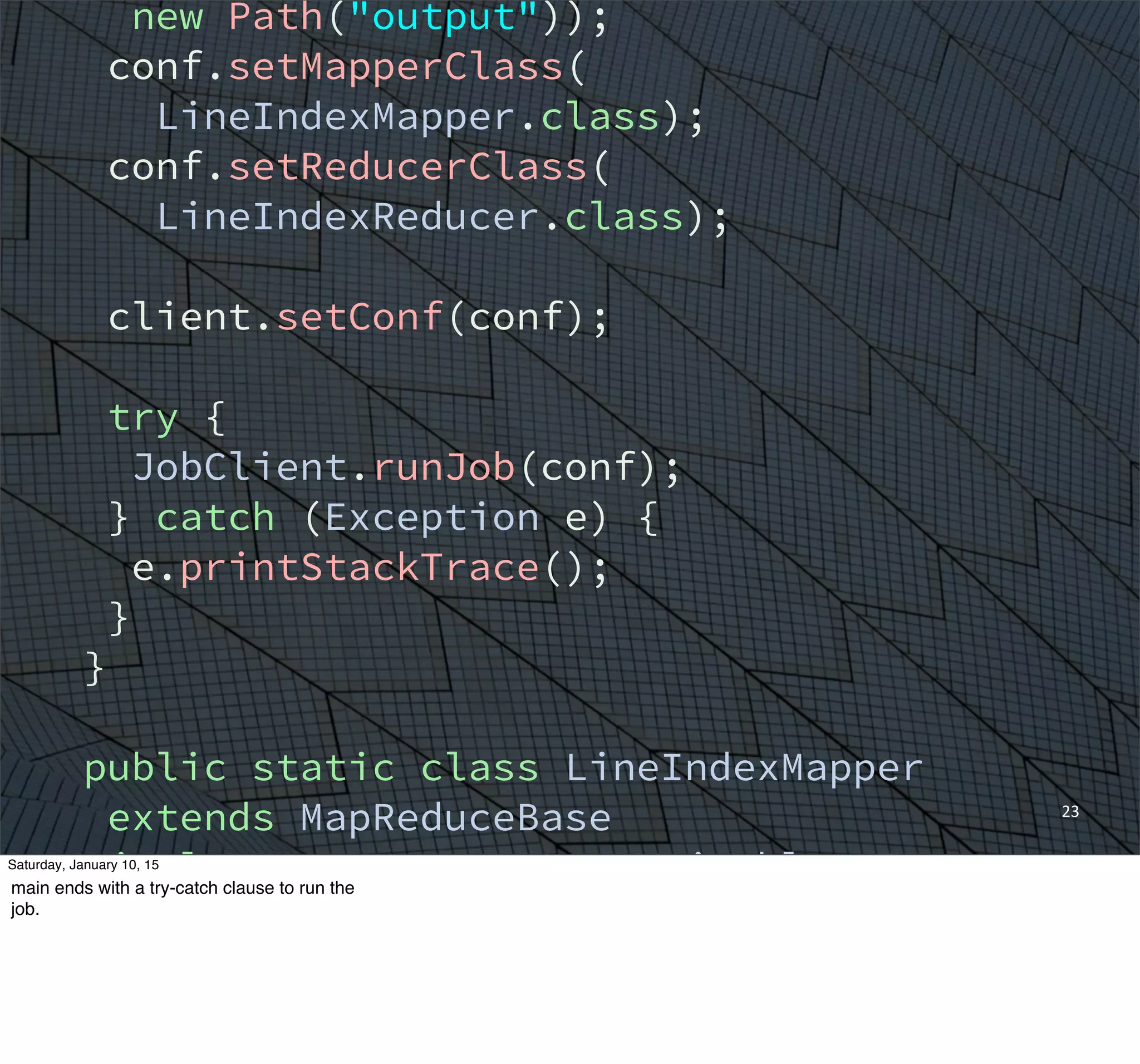 23
new Path("output"));
conf.setMapperClass(
LineIndexMapper.class);
conf.setReducerClass(
LineIndexReducer.class);
client.setConf(conf);
try {
JobClient.runJob(conf);
} catch (Exception e) {
e.printStackTrace();
}
}
public static class LineIndexMapper
extends MapReduceBase
implements Mapper<LongWritable, Text,
Text, Text> {
private final static Text word =
new Text();
Saturday, January 10, 15
main ends with a try-catch clause to run the
job.
 