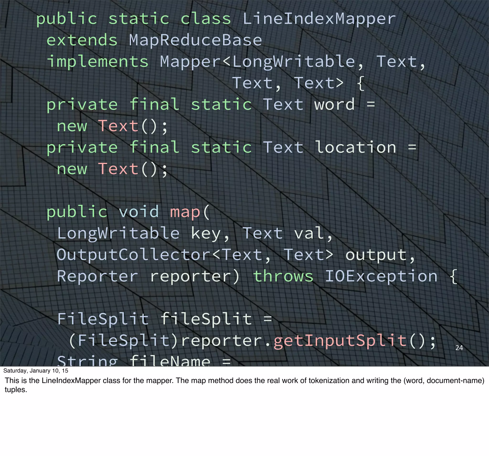 24
public static class LineIndexMapper
extends MapReduceBase
implements Mapper<LongWritable, Text,
Text, Text> {
private final static Text word =
new Text();
private final static Text location =
new Text();
public void map(
LongWritable key, Text val,
OutputCollector<Text, Text> output,
Reporter reporter) throws IOException {
FileSplit fileSplit =
(FileSplit)reporter.getInputSplit();
String fileName =
fileSplit.getPath().getName();
location.set(fileName);
String line = val.toString();
Saturday, January 10, 15
This is the LineIndexMapper class for the mapper. The map method does the real work of tokenization and writing the (word, document-name)
tuples.
 