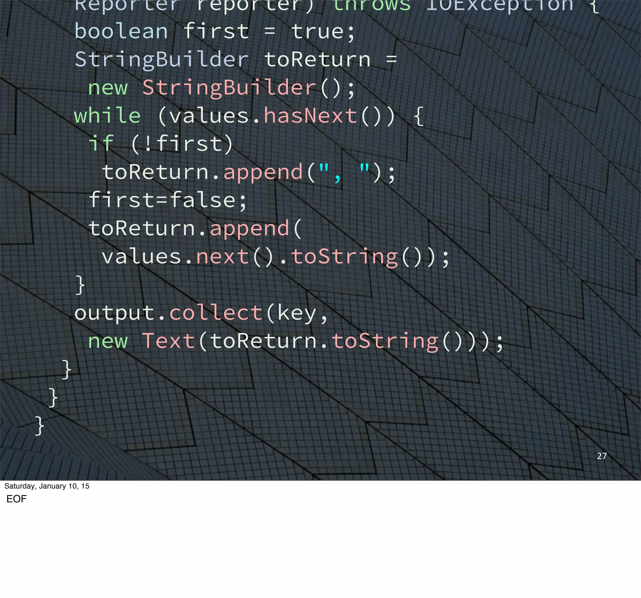 27
Reporter reporter) throws IOException {
boolean first = true;
StringBuilder toReturn =
new StringBuilder();
while (values.hasNext()) {
if (!first)
toReturn.append(", ");
first=false;
toReturn.append(
values.next().toString());
}
output.collect(key,
new Text(toReturn.toString()));
}
}
}
Saturday, January 10, 15
EOF
 