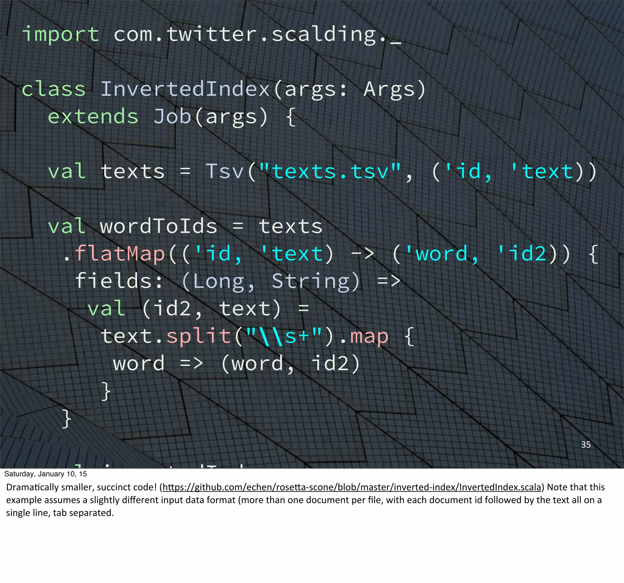 35
import com.twitter.scalding._
class InvertedIndex(args: Args)
extends Job(args) {
val texts = Tsv("texts.tsv", ('id, 'text))
val wordToIds = texts
.flatMap(('id, 'text) -> ('word, 'id2)) {
fields: (Long, String) =>
val (id2, text) =
text.split("s+").map {
word => (word, id2)
}
}
val invertedIndex =
wordToTweets.groupBy('word) {
_.toList[Long]('id2 -> 'ids)
}
Saturday, January 10, 15
DramaEcally	
  smaller,	
  succinct	
  code!	
  (hWps://github.com/echen/roseWa-­‐scone/blob/master/inverted-­‐index/InvertedIndex.scala)	
  Note	
  that	
  this	
  
example	
  assumes	
  a	
  slightly	
  diﬀerent	
  input	
  data	
  format	
  (more	
  than	
  one	
  document	
  per	
  ﬁle,	
  with	
  each	
  document	
  id	
  followed	
  by	
  the	
  text	
  all	
  on	
  a	
  
single	
  line,	
  tab	
  separated.
 