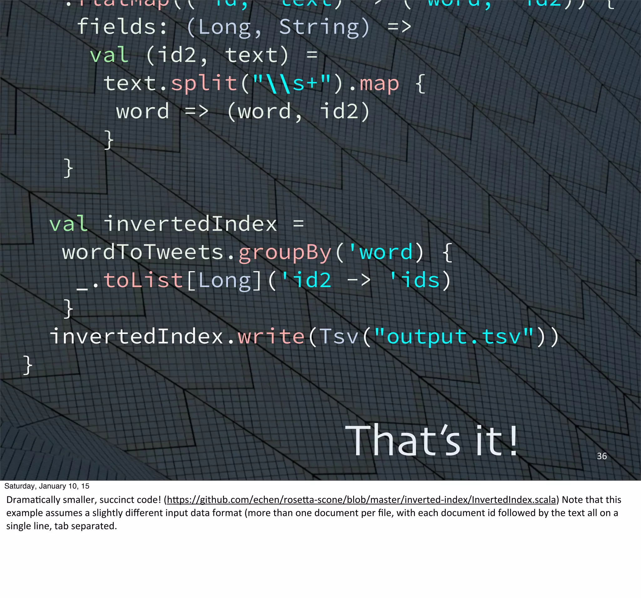 36That’s it!
.flatMap(('id, 'text) -> ('word, 'id2)) {
fields: (Long, String) =>
val (id2, text) =
text.split("s+").map {
word => (word, id2)
}
}
val invertedIndex =
wordToTweets.groupBy('word) {
_.toList[Long]('id2 -> 'ids)
}
invertedIndex.write(Tsv("output.tsv"))
}
Saturday, January 10, 15
DramaEcally	
  smaller,	
  succinct	
  code!	
  (hWps://github.com/echen/roseWa-­‐scone/blob/master/inverted-­‐index/InvertedIndex.scala)	
  Note	
  that	
  this	
  
example	
  assumes	
  a	
  slightly	
  diﬀerent	
  input	
  data	
  format	
  (more	
  than	
  one	
  document	
  per	
  ﬁle,	
  with	
  each	
  document	
  id	
  followed	
  by	
  the	
  text	
  all	
  on	
  a	
  
single	
  line,	
  tab	
  separated.
 