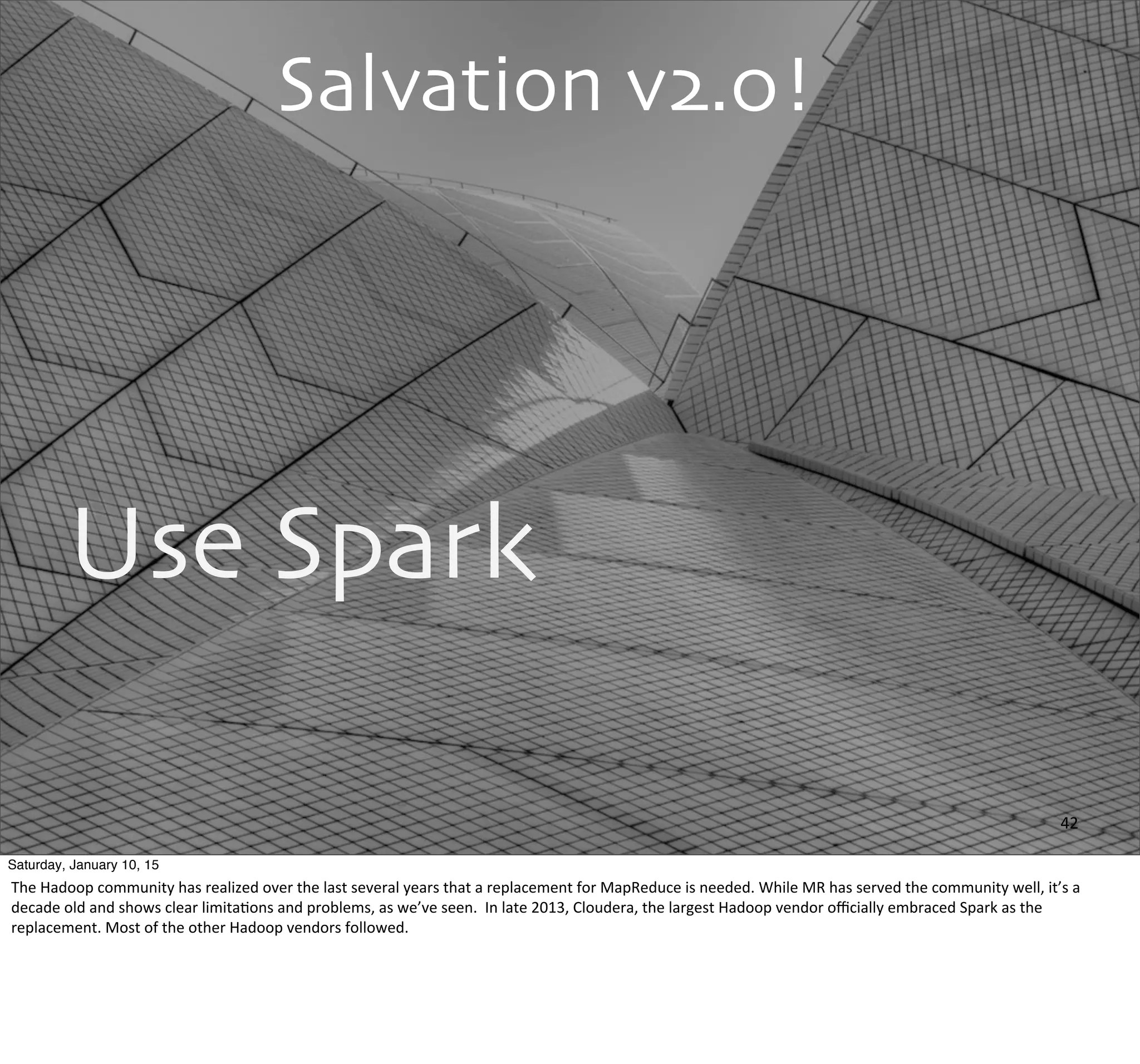 Salvation v2.0!
Use Spark
42
Saturday, January 10, 15
The	
  Hadoop	
  community	
  has	
  realized	
  over	
  the	
  last	
  several	
  years	
  that	
  a	
  replacement	
  for	
  MapReduce	
  is	
  needed.	
  While	
  MR	
  has	
  served	
  the	
  community	
  well,	
  it’s	
  a	
  
decade	
  old	
  and	
  shows	
  clear	
  limitaEons	
  and	
  problems,	
  as	
  we’ve	
  seen.	
  	
  In	
  late	
  2013,	
  Cloudera,	
  the	
  largest	
  Hadoop	
  vendor	
  oﬃcially	
  embraced	
  Spark	
  as	
  the	
  
replacement.	
  Most	
  of	
  the	
  other	
  Hadoop	
  vendors	
  followed.
 