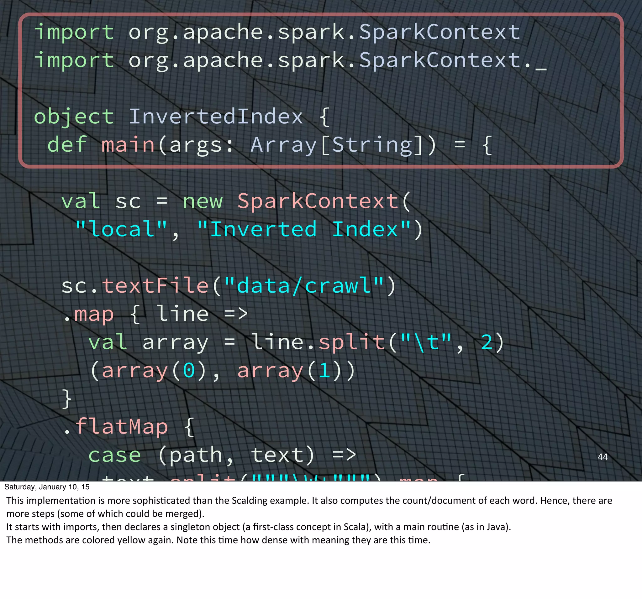 import org.apache.spark.SparkContext
import org.apache.spark.SparkContext._
object InvertedIndex {
def main(args: Array[String]) = {
val sc = new SparkContext(
"local", "Inverted Index")
sc.textFile("data/crawl")
.map { line =>
val array = line.split("t", 2)
(array(0), array(1))
}
.flatMap {
case (path, text) =>
text.split("""W+""") map {
word => (word, path)
}
}
44
Saturday, January 10, 15
This	
  implementaEon	
  is	
  more	
  sophisEcated	
  than	
  the	
  Scalding	
  example.	
  It	
  also	
  computes	
  the	
  count/document	
  of	
  each	
  word.	
  Hence,	
  there	
  are	
  
more	
  steps	
  (some	
  of	
  which	
  could	
  be	
  merged).
It	
  starts	
  with	
  imports,	
  then	
  declares	
  a	
  singleton	
  object	
  (a	
  ﬁrst-­‐class	
  concept	
  in	
  Scala),	
  with	
  a	
  main	
  rouEne	
  (as	
  in	
  Java).
The	
  methods	
  are	
  colored	
  yellow	
  again.	
  Note	
  this	
  Eme	
  how	
  dense	
  with	
  meaning	
  they	
  are	
  this	
  Eme.
 