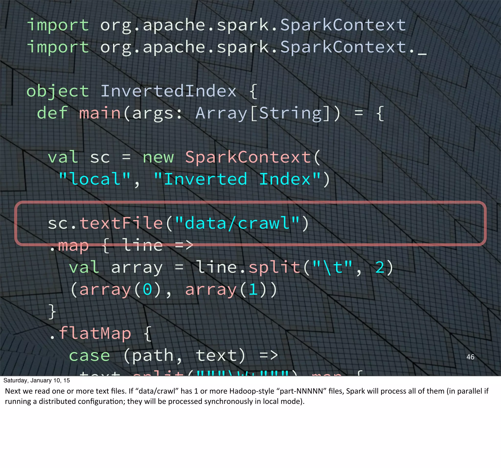 import org.apache.spark.SparkContext
import org.apache.spark.SparkContext._
object InvertedIndex {
def main(args: Array[String]) = {
val sc = new SparkContext(
"local", "Inverted Index")
sc.textFile("data/crawl")
.map { line =>
val array = line.split("t", 2)
(array(0), array(1))
}
.flatMap {
case (path, text) =>
text.split("""W+""") map {
word => (word, path)
}
}
46
Saturday, January 10, 15
Next	
  we	
  read	
  one	
  or	
  more	
  text	
  ﬁles.	
  If	
  “data/crawl”	
  has	
  1	
  or	
  more	
  Hadoop-­‐style	
  “part-­‐NNNNN”	
  ﬁles,	
  Spark	
  will	
  process	
  all	
  of	
  them	
  (in	
  parallel	
  if	
  
running	
  a	
  distributed	
  conﬁguraEon;	
  they	
  will	
  be	
  processed	
  synchronously	
  in	
  local	
  mode).
 