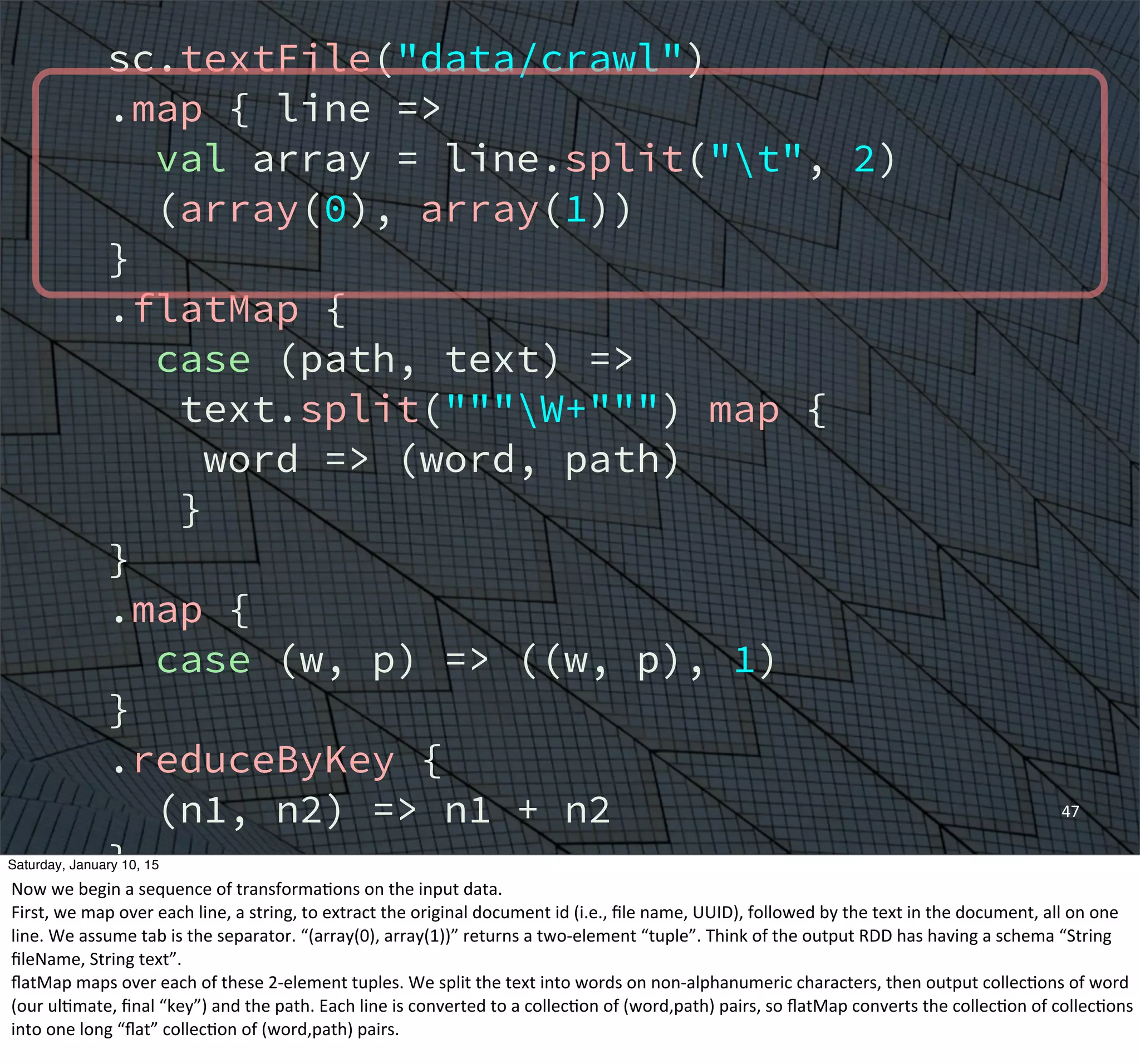 sc.textFile("data/crawl")
.map { line =>
val array = line.split("t", 2)
(array(0), array(1))
}
.flatMap {
case (path, text) =>
text.split("""W+""") map {
word => (word, path)
}
}
.map {
case (w, p) => ((w, p), 1)
}
.reduceByKey {
(n1, n2) => n1 + n2
}
.groupBy {
case ((w, p), n) => w
}
47
Saturday, January 10, 15
Now	
  we	
  begin	
  a	
  sequence	
  of	
  transformaEons	
  on	
  the	
  input	
  data.
First,	
  we	
  map	
  over	
  each	
  line,	
  a	
  string,	
  to	
  extract	
  the	
  original	
  document	
  id	
  (i.e.,	
  ﬁle	
  name,	
  UUID),	
  followed	
  by	
  the	
  text	
  in	
  the	
  document,	
  all	
  on	
  one	
  
line.	
  We	
  assume	
  tab	
  is	
  the	
  separator.	
  “(array(0),	
  array(1))”	
  returns	
  a	
  two-­‐element	
  “tuple”.	
  Think	
  of	
  the	
  output	
  RDD	
  has	
  having	
  a	
  schema	
  “String	
  
ﬁleName,	
  String	
  text”.	
  	
  
ﬂatMap	
  maps	
  over	
  each	
  of	
  these	
  2-­‐element	
  tuples.	
  We	
  split	
  the	
  text	
  into	
  words	
  on	
  non-­‐alphanumeric	
  characters,	
  then	
  output	
  collecEons	
  of	
  word	
  
(our	
  ulEmate,	
  ﬁnal	
  “key”)	
  and	
  the	
  path.	
  Each	
  line	
  is	
  converted	
  to	
  a	
  collecEon	
  of	
  (word,path)	
  pairs,	
  so	
  ﬂatMap	
  converts	
  the	
  collecEon	
  of	
  collecEons	
  
into	
  one	
  long	
  “ﬂat”	
  collecEon	
  of	
  (word,path)	
  pairs.
 