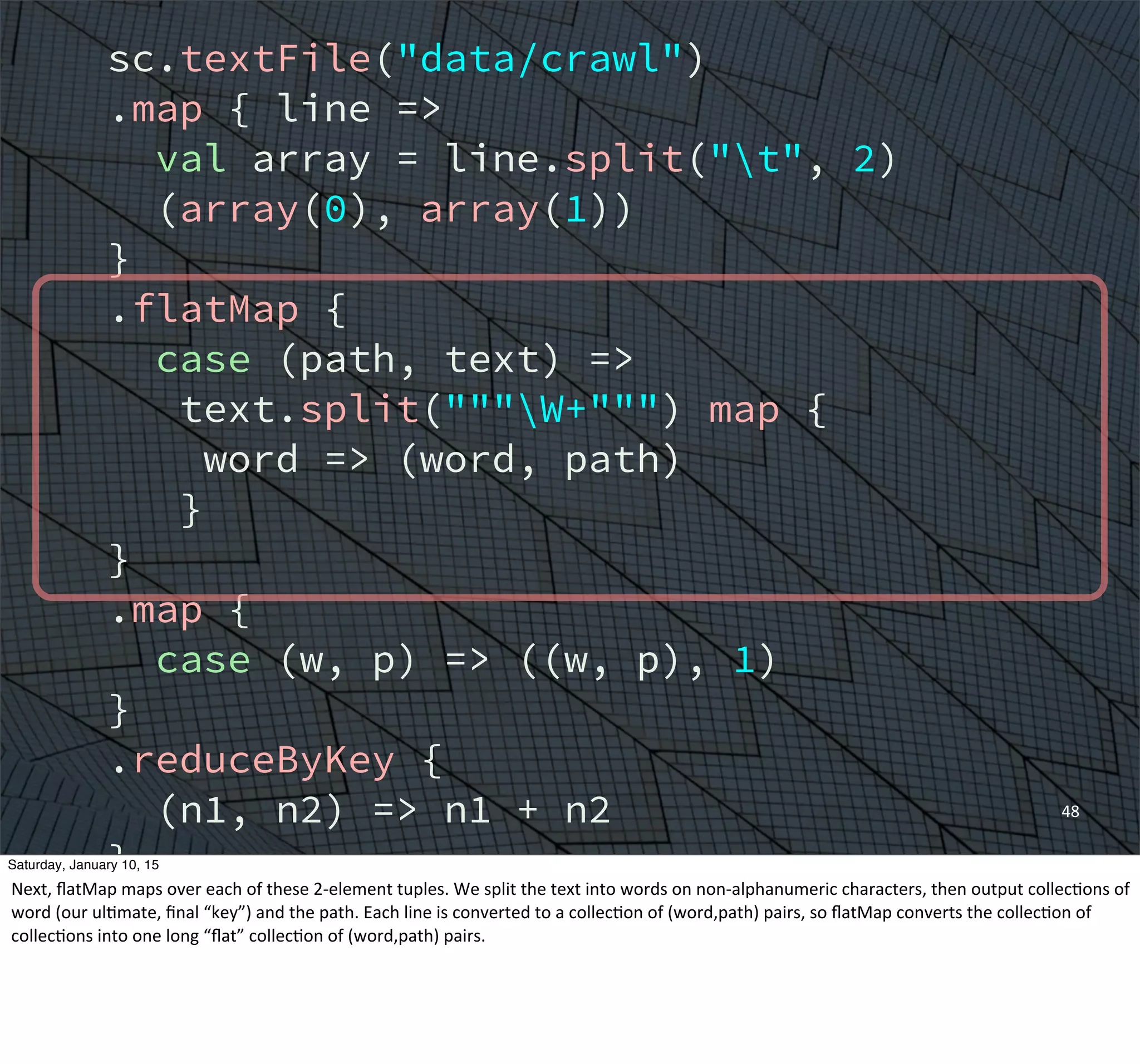 sc.textFile("data/crawl")
.map { line =>
val array = line.split("t", 2)
(array(0), array(1))
}
.flatMap {
case (path, text) =>
text.split("""W+""") map {
word => (word, path)
}
}
.map {
case (w, p) => ((w, p), 1)
}
.reduceByKey {
(n1, n2) => n1 + n2
}
.groupBy {
case ((w, p), n) => w
}
48
Saturday, January 10, 15
Next,	
  ﬂatMap	
  maps	
  over	
  each	
  of	
  these	
  2-­‐element	
  tuples.	
  We	
  split	
  the	
  text	
  into	
  words	
  on	
  non-­‐alphanumeric	
  characters,	
  then	
  output	
  collecEons	
  of	
  
word	
  (our	
  ulEmate,	
  ﬁnal	
  “key”)	
  and	
  the	
  path.	
  Each	
  line	
  is	
  converted	
  to	
  a	
  collecEon	
  of	
  (word,path)	
  pairs,	
  so	
  ﬂatMap	
  converts	
  the	
  collecEon	
  of	
  
collecEons	
  into	
  one	
  long	
  “ﬂat”	
  collecEon	
  of	
  (word,path)	
  pairs.
 