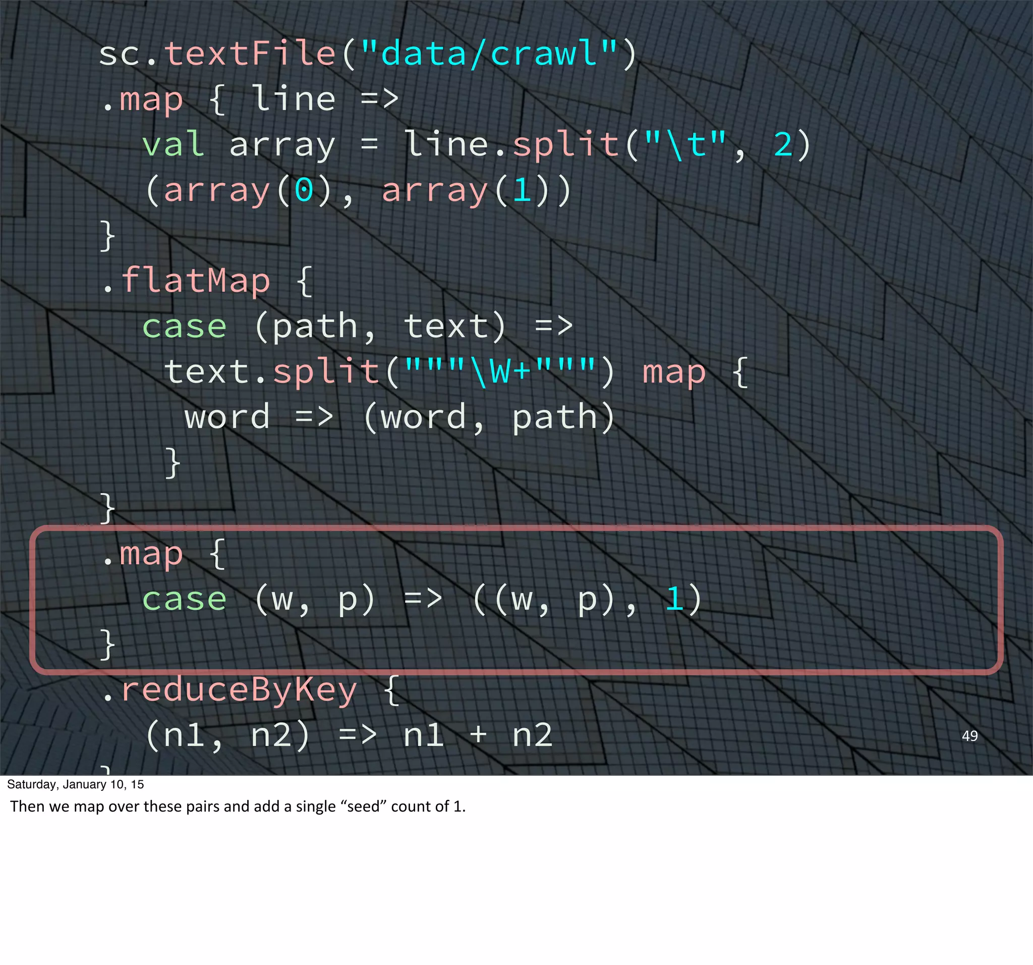 sc.textFile("data/crawl")
.map { line =>
val array = line.split("t", 2)
(array(0), array(1))
}
.flatMap {
case (path, text) =>
text.split("""W+""") map {
word => (word, path)
}
}
.map {
case (w, p) => ((w, p), 1)
}
.reduceByKey {
(n1, n2) => n1 + n2
}
.groupBy {
case ((w, p), n) => w
}
49
Saturday, January 10, 15
Then	
  we	
  map	
  over	
  these	
  pairs	
  and	
  add	
  a	
  single	
  “seed”	
  count	
  of	
  1.	
  
 