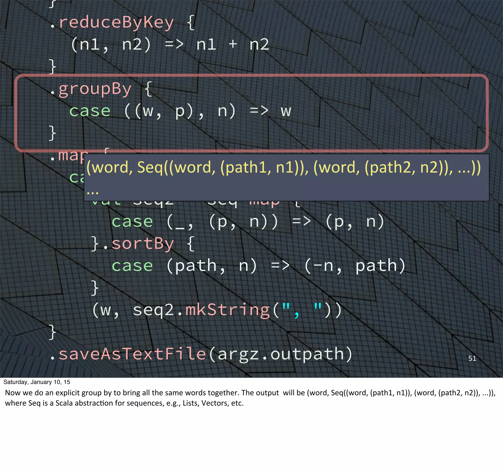 }
.reduceByKey {
(n1, n2) => n1 + n2
}
.groupBy {
case ((w, p), n) => w
}
.map {
case (w, seq) =>
val seq2 = seq map {
case (_, (p, n)) => (p, n)
}.sortBy {
case (path, n) => (-n, path)
}
(w, seq2.mkString(", "))
}
.saveAsTextFile(argz.outpath)
sc.stop()
}
}
51
(word,	
  Seq((word,	
  (path1,	
  n1)),	
  (word,	
  (path2,	
  n2)),	
  ...))
...
Saturday, January 10, 15
Now	
  we	
  do	
  an	
  explicit	
  group	
  by	
  to	
  bring	
  all	
  the	
  same	
  words	
  together.	
  The	
  output	
  	
  will	
  be	
  (word,	
  Seq((word,	
  (path1,	
  n1)),	
  (word,	
  (path2,	
  n2)),	
  ...)),	
  
where	
  Seq	
  is	
  a	
  Scala	
  abstracEon	
  for	
  sequences,	
  e.g.,	
  Lists,	
  Vectors,	
  etc.
 