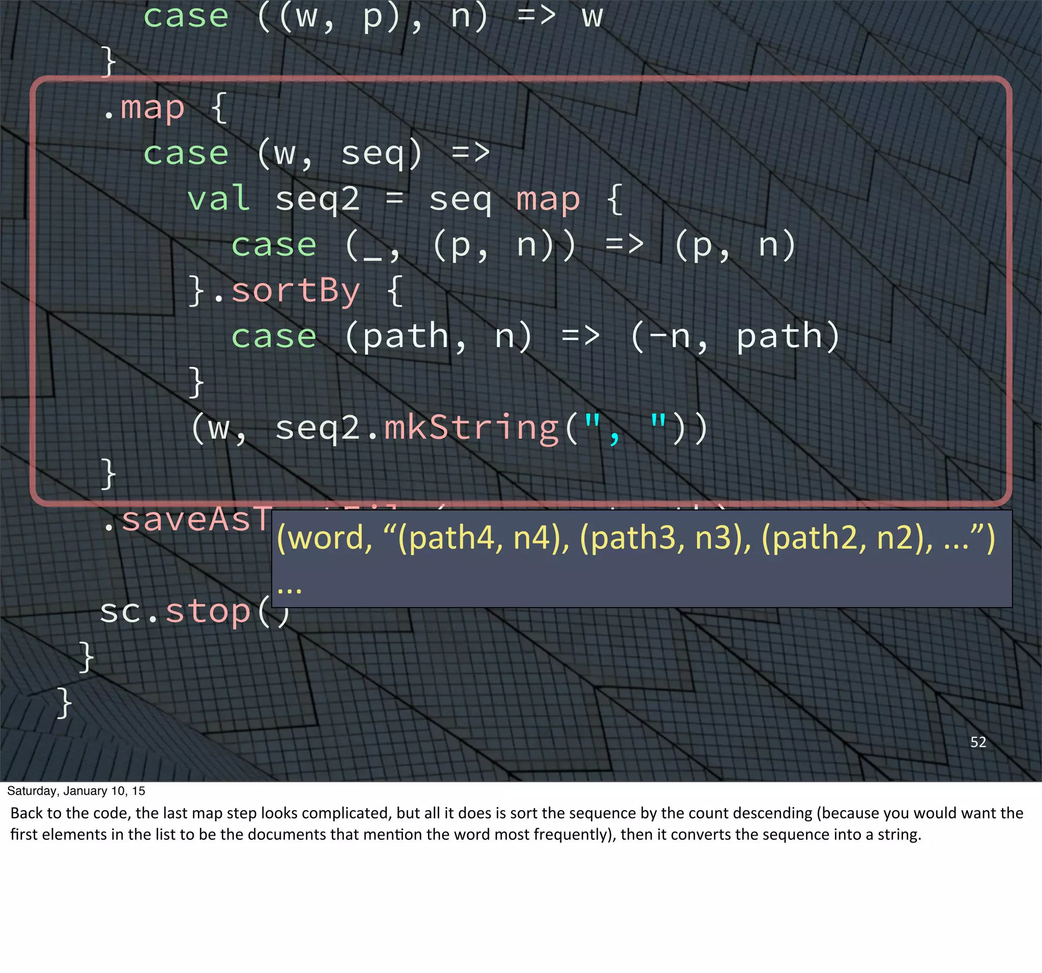 case ((w, p), n) => w
}
.map {
case (w, seq) =>
val seq2 = seq map {
case (_, (p, n)) => (p, n)
}.sortBy {
case (path, n) => (-n, path)
}
(w, seq2.mkString(", "))
}
.saveAsTextFile(argz.outpath)
sc.stop()
}
}
52
(word,	
  “(path4,	
  n4),	
  (path3,	
  n3),	
  (path2,	
  n2),	
  ...”)
...
Saturday, January 10, 15
Back	
  to	
  the	
  code,	
  the	
  last	
  map	
  step	
  looks	
  complicated,	
  but	
  all	
  it	
  does	
  is	
  sort	
  the	
  sequence	
  by	
  the	
  count	
  descending	
  (because	
  you	
  would	
  want	
  the	
  
ﬁrst	
  elements	
  in	
  the	
  list	
  to	
  be	
  the	
  documents	
  that	
  menEon	
  the	
  word	
  most	
  frequently),	
  then	
  it	
  converts	
  the	
  sequence	
  into	
  a	
  string.	
  
 