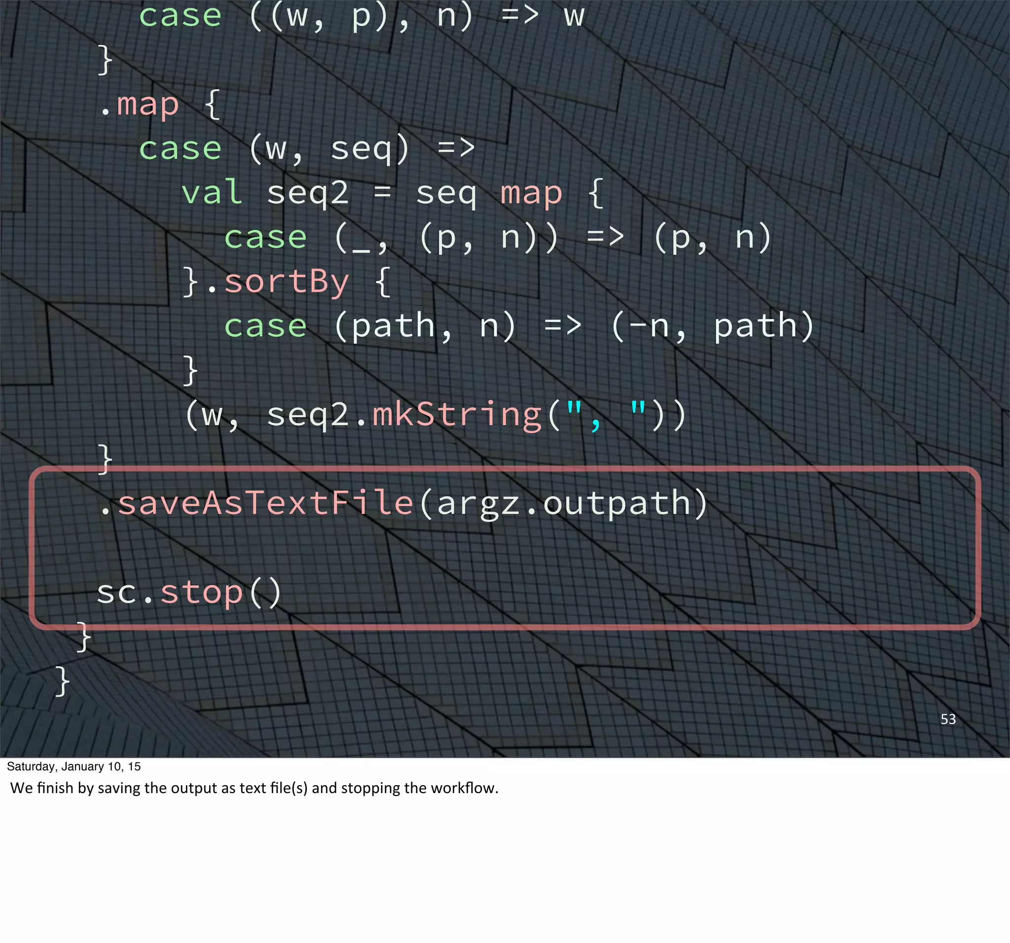 case ((w, p), n) => w
}
.map {
case (w, seq) =>
val seq2 = seq map {
case (_, (p, n)) => (p, n)
}.sortBy {
case (path, n) => (-n, path)
}
(w, seq2.mkString(", "))
}
.saveAsTextFile(argz.outpath)
sc.stop()
}
}
53
Saturday, January 10, 15
We	
  ﬁnish	
  by	
  saving	
  the	
  output	
  as	
  text	
  ﬁle(s)	
  and	
  stopping	
  the	
  workﬂow.	
  
 