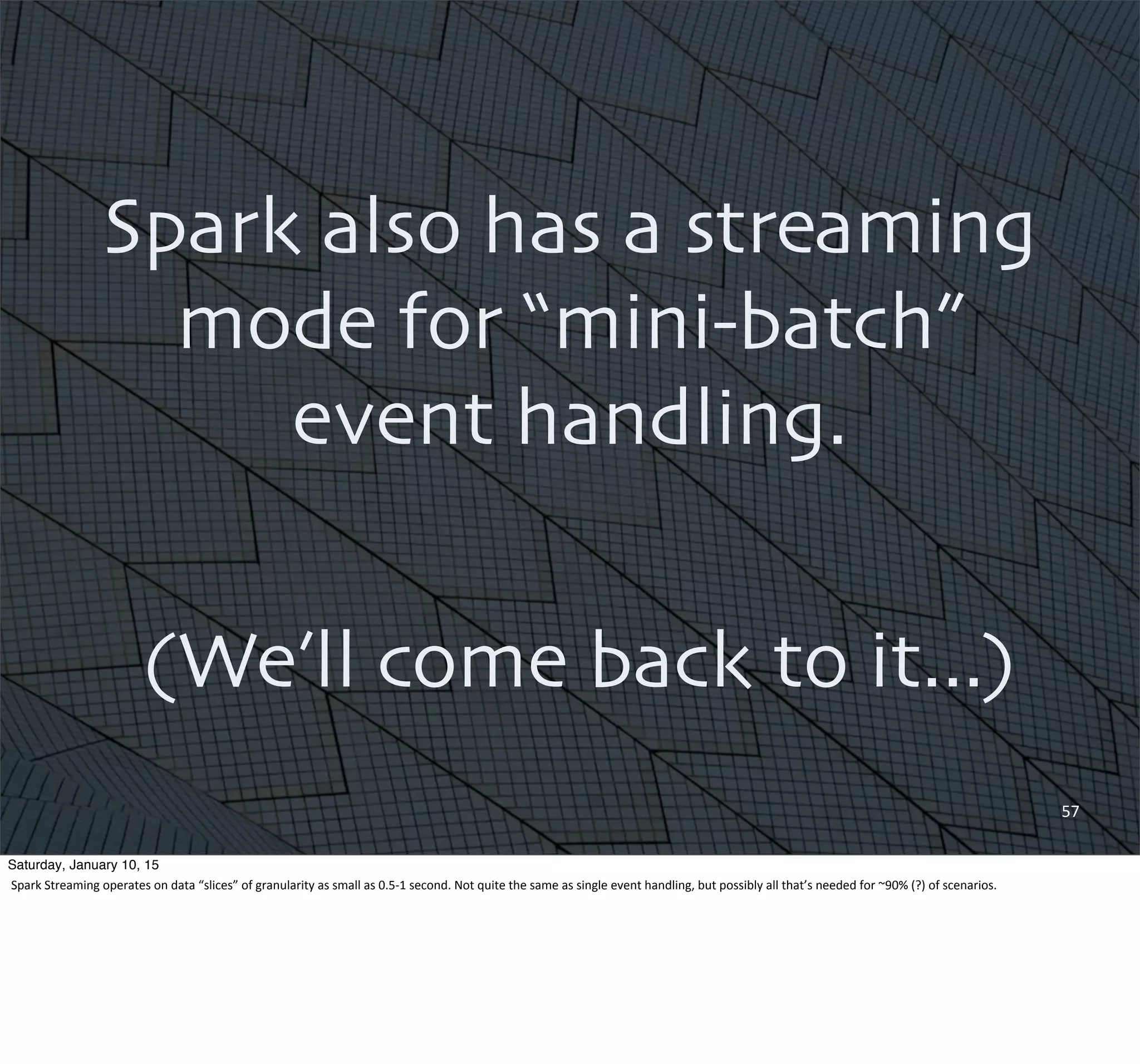 57
Spark also has a streaming
mode for “mini-batch”
event handling.
(We’ll come back to it...)
Saturday, January 10, 15
Spark	
  Streaming	
  operates	
  on	
  data	
  “slices”	
  of	
  granularity	
  as	
  small	
  as	
  0.5-­‐1	
  second.	
  Not	
  quite	
  the	
  same	
  as	
  single	
  event	
  handling,	
  but	
  possibly	
  all	
  that’s	
  needed	
  for	
  ~90%	
  (?)	
  of	
  scenarios.
 