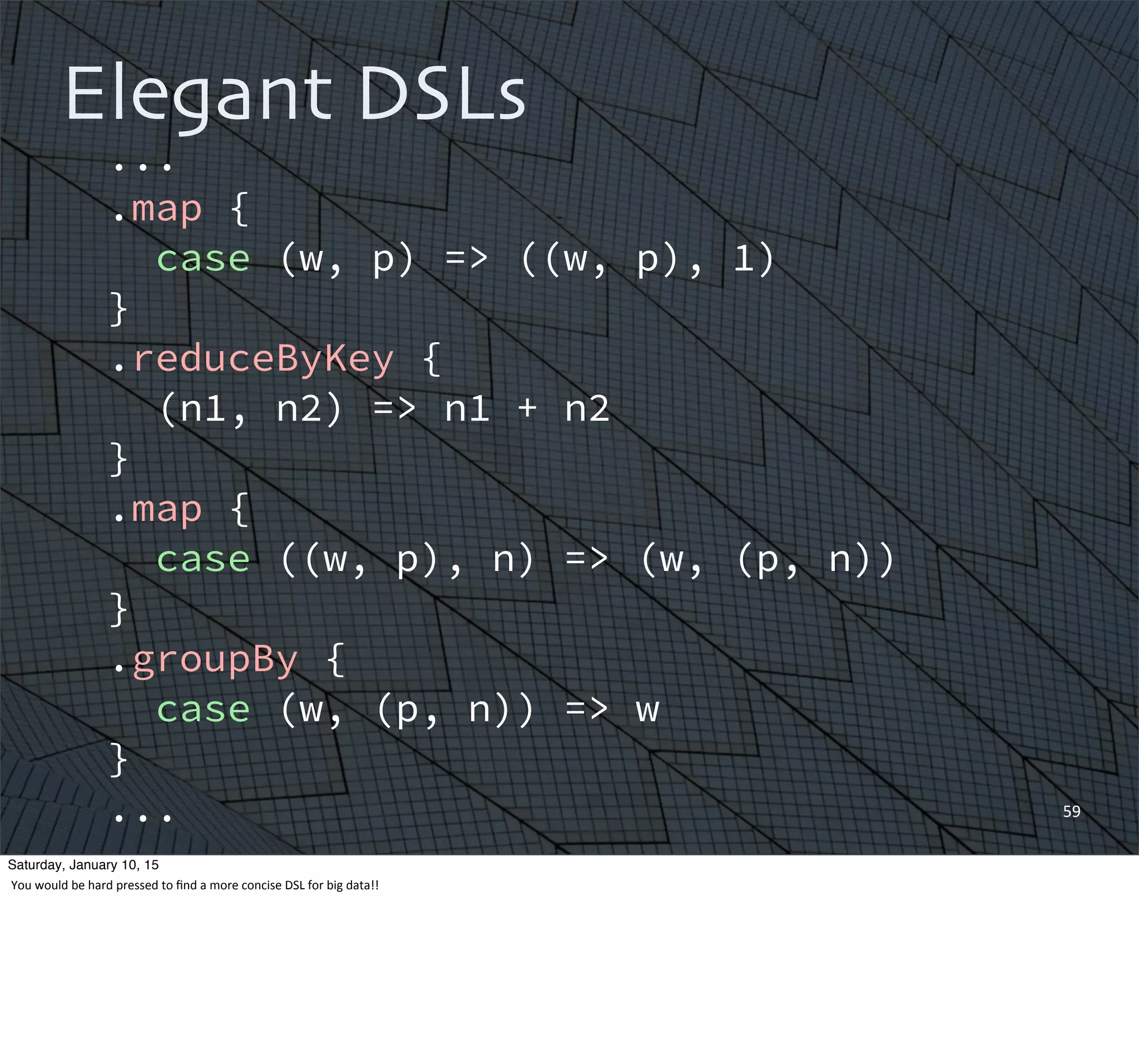 59
Elegant DSLs
...
.map {
case (w, p) => ((w, p), 1)
}
.reduceByKey {
(n1, n2) => n1 + n2
}
.map {
case ((w, p), n) => (w, (p, n))
}
.groupBy {
case (w, (p, n)) => w
}
...
Saturday, January 10, 15
You	
  would	
  be	
  hard	
  pressed	
  to	
  ﬁnd	
  a	
  more	
  concise	
  DSL	
  for	
  big	
  data!!
 