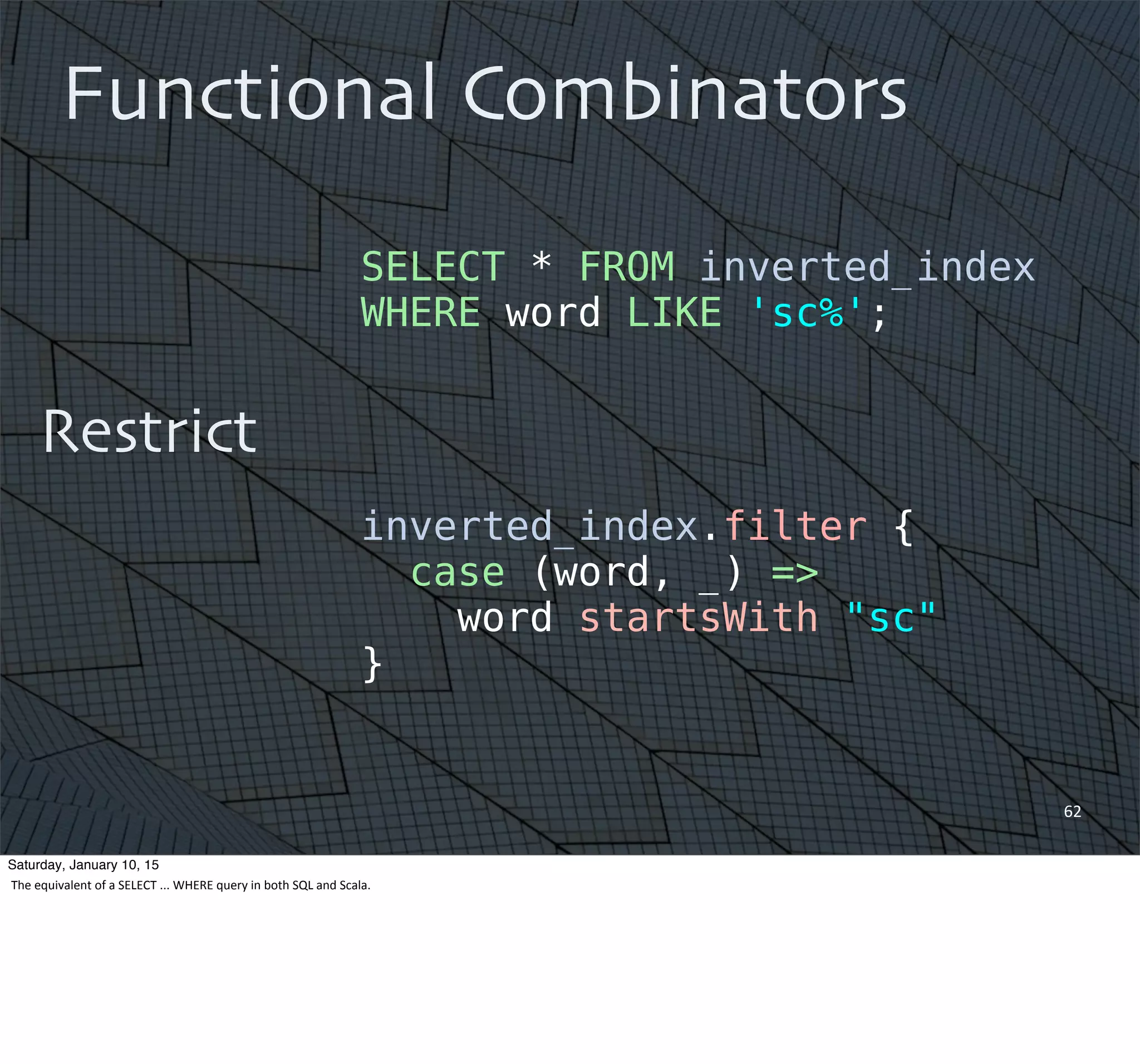 62
Functional Combinators
Restrict
SELECT * FROM inverted_index
WHERE word LIKE 'sc%';
inverted_index.filter {
case (word, _) =>
word startsWith "sc"
}
Saturday, January 10, 15
The	
  equivalent	
  of	
  a	
  SELECT	
  ...	
  WHERE	
  query	
  in	
  both	
  SQL	
  and	
  Scala.
 
