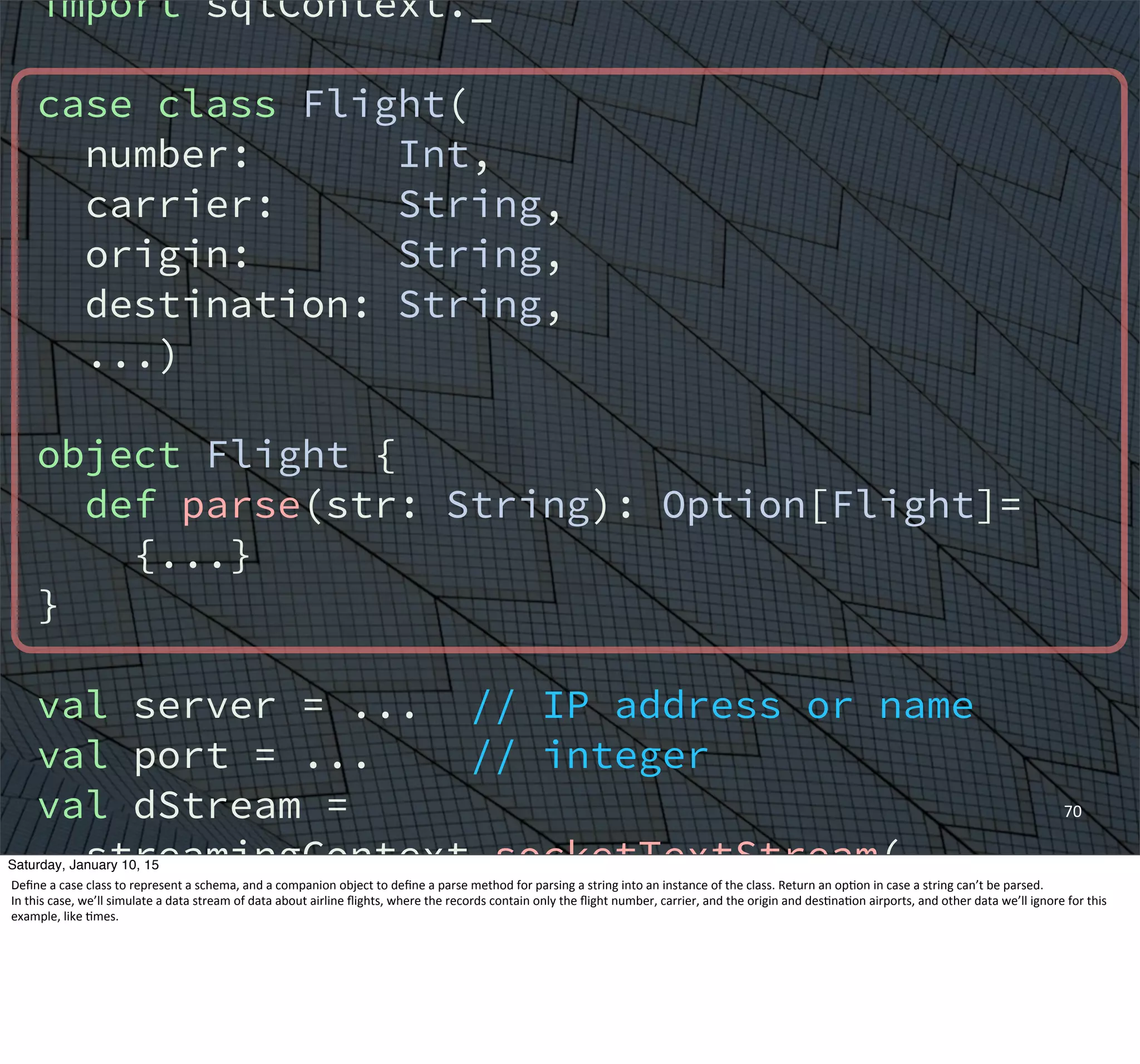 70
import sqlContext._
case class Flight(
number: Int,
carrier: String,
origin: String,
destination: String,
...)
object Flight {
def parse(str: String): Option[Flight]=
{...}
}
val server = ... // IP address or name
val port = ... // integer
val dStream =
streamingContext.socketTextStream(
server, port)
val flights = for {
Saturday, January 10, 15
Deﬁne	
  a	
  case	
  class	
  to	
  represent	
  a	
  schema,	
  and	
  a	
  companion	
  object	
  to	
  deﬁne	
  a	
  parse	
  method	
  for	
  parsing	
  a	
  string	
  into	
  an	
  instance	
  of	
  the	
  class.	
  Return	
  an	
  op,on	
  in	
  case	
  a	
  string	
  can’t	
  be	
  parsed.
In	
  this	
  case,	
  we’ll	
  simulate	
  a	
  data	
  stream	
  of	
  data	
  about	
  airline	
  ﬂights,	
  where	
  the	
  records	
  contain	
  only	
  the	
  ﬂight	
  number,	
  carrier,	
  and	
  the	
  origin	
  and	
  des,na,on	
  airports,	
  and	
  other	
  data	
  we’ll	
  ignore	
  for	
  this	
  
example,	
  like	
  ,mes.
 
