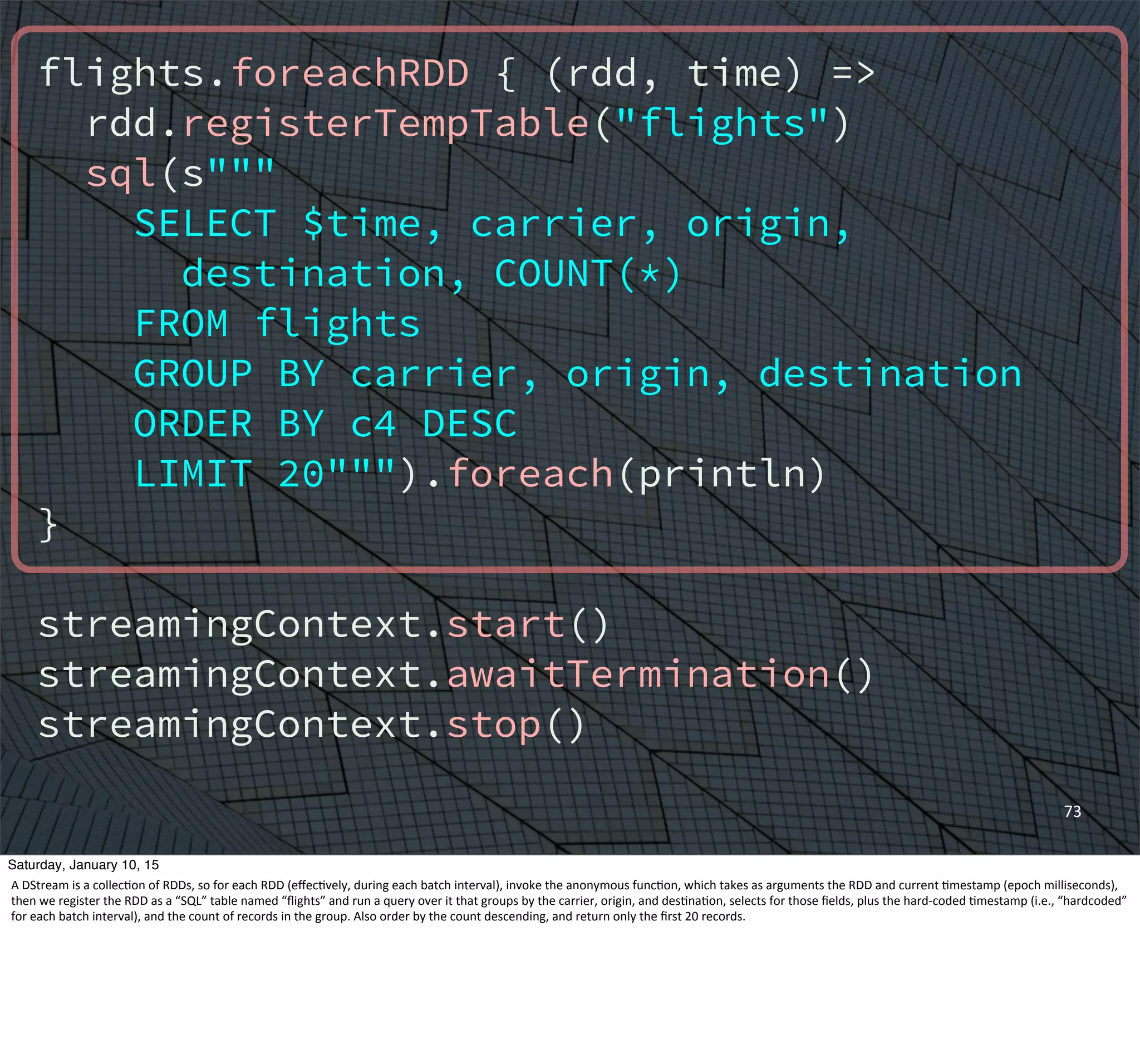 flights.foreachRDD { (rdd, time) =>
rdd.registerTempTable("flights")
sql(s"""
SELECT $time, carrier, origin,
destination, COUNT(*)
FROM flights
GROUP BY carrier, origin, destination
ORDER BY c4 DESC
LIMIT 20""").foreach(println)
}
streamingContext.start()
streamingContext.awaitTermination()
streamingContext.stop()
73
Saturday, January 10, 15
A	
  DStream	
  is	
  a	
  collec,on	
  of	
  RDDs,	
  so	
  for	
  each	
  RDD	
  (eﬀec,vely,	
  during	
  each	
  batch	
  interval),	
  invoke	
  the	
  anonymous	
  func,on,	
  which	
  takes	
  as	
  arguments	
  the	
  RDD	
  and	
  current	
  ,mestamp	
  (epoch	
  milliseconds),	
  
then	
  we	
  register	
  the	
  RDD	
  as	
  a	
  “SQL”	
  table	
  named	
  “ﬂights”	
  and	
  run	
  a	
  query	
  over	
  it	
  that	
  groups	
  by	
  the	
  carrier,	
  origin,	
  and	
  des,na,on,	
  selects	
  for	
  those	
  ﬁelds,	
  plus	
  the	
  hard-­‐coded	
  ,mestamp	
  (i.e.,	
  “hardcoded”	
  
for	
  each	
  batch	
  interval),	
  and	
  the	
  count	
  of	
  records	
  in	
  the	
  group.	
  Also	
  order	
  by	
  the	
  count	
  descending,	
  and	
  return	
  only	
  the	
  ﬁrst	
  20	
  records.	
  
 