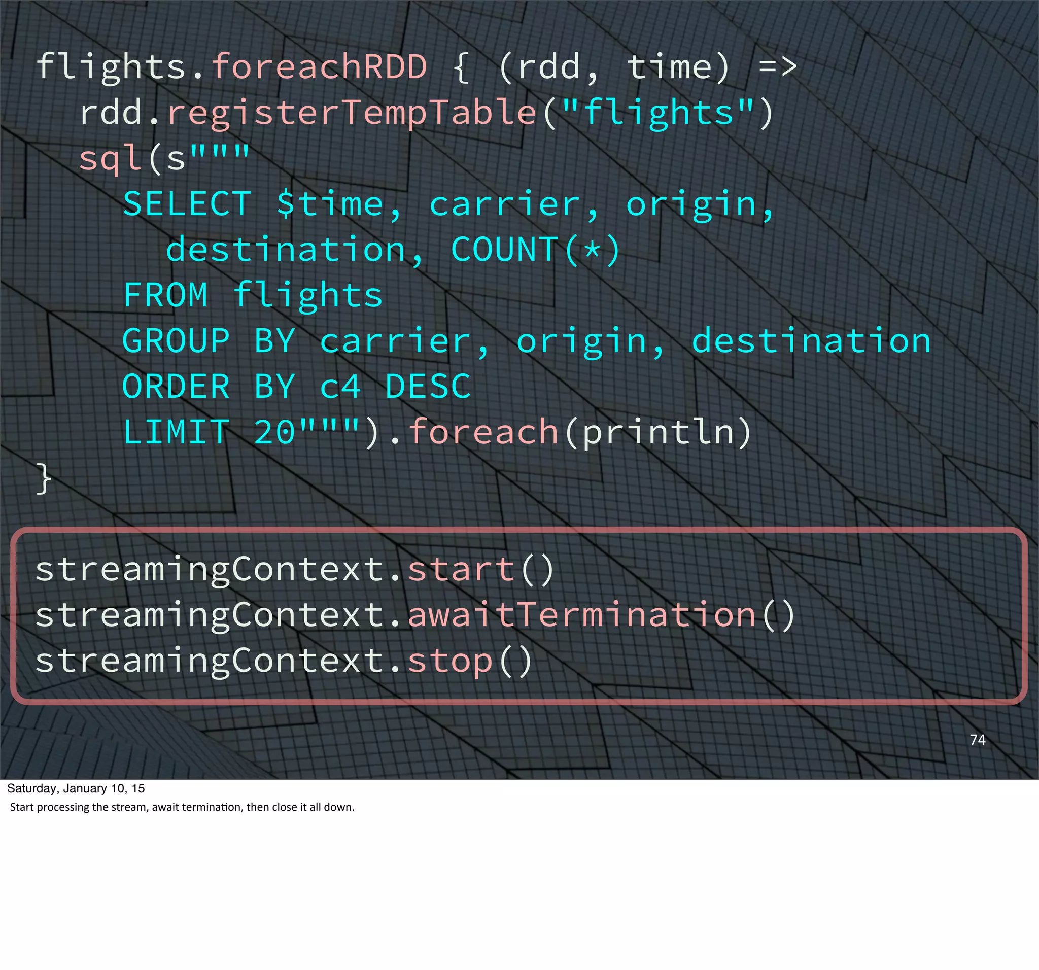 74
flights.foreachRDD { (rdd, time) =>
rdd.registerTempTable("flights")
sql(s"""
SELECT $time, carrier, origin,
destination, COUNT(*)
FROM flights
GROUP BY carrier, origin, destination
ORDER BY c4 DESC
LIMIT 20""").foreach(println)
}
streamingContext.start()
streamingContext.awaitTermination()
streamingContext.stop()
Saturday, January 10, 15
Start	
  processing	
  the	
  stream,	
  await	
  termina,on,	
  then	
  close	
  it	
  all	
  down.
 