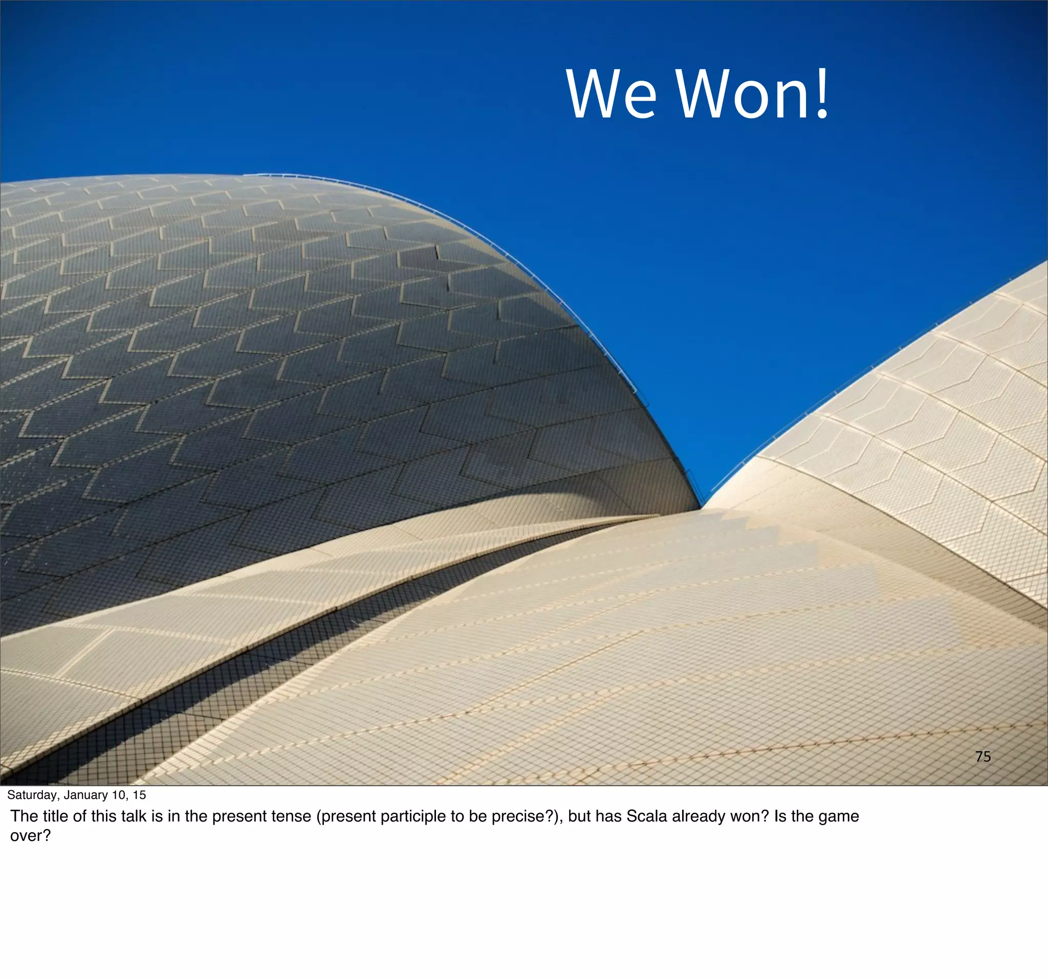 75
We Won!
Saturday, January 10, 15
The title of this talk is in the present tense (present participle to be precise?), but has Scala already won? Is the game
over?
 