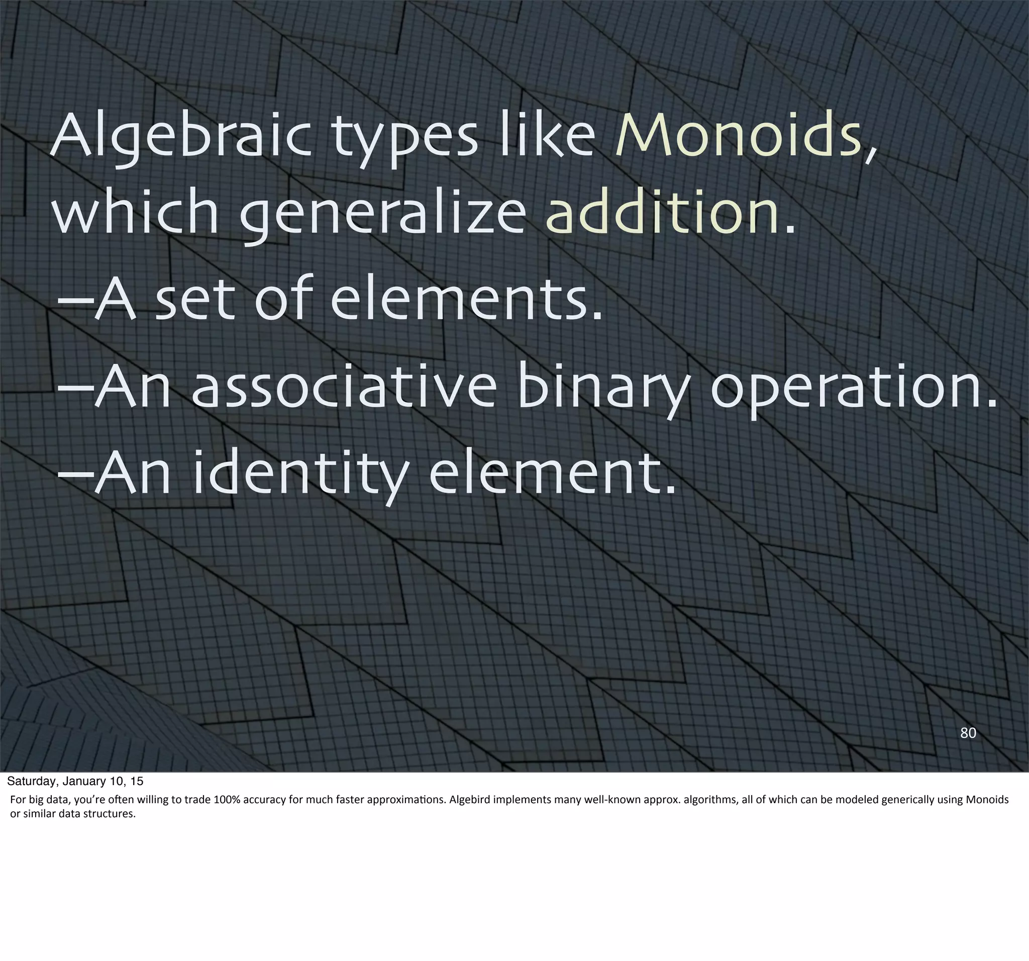 Algebraic types like Monoids,
which generalize addition.
–A set of elements.
–An associative binary operation.
–An identity element.
80
Saturday, January 10, 15
For	
  big	
  data,	
  you’re	
  oQen	
  willing	
  to	
  trade	
  100%	
  accuracy	
  for	
  much	
  faster	
  approxima,ons.	
  Algebird	
  implements	
  many	
  well-­‐known	
  approx.	
  algorithms,	
  all	
  of	
  which	
  can	
  be	
  modeled	
  generically	
  using	
  Monoids	
  
or	
  similar	
  data	
  structures.
 