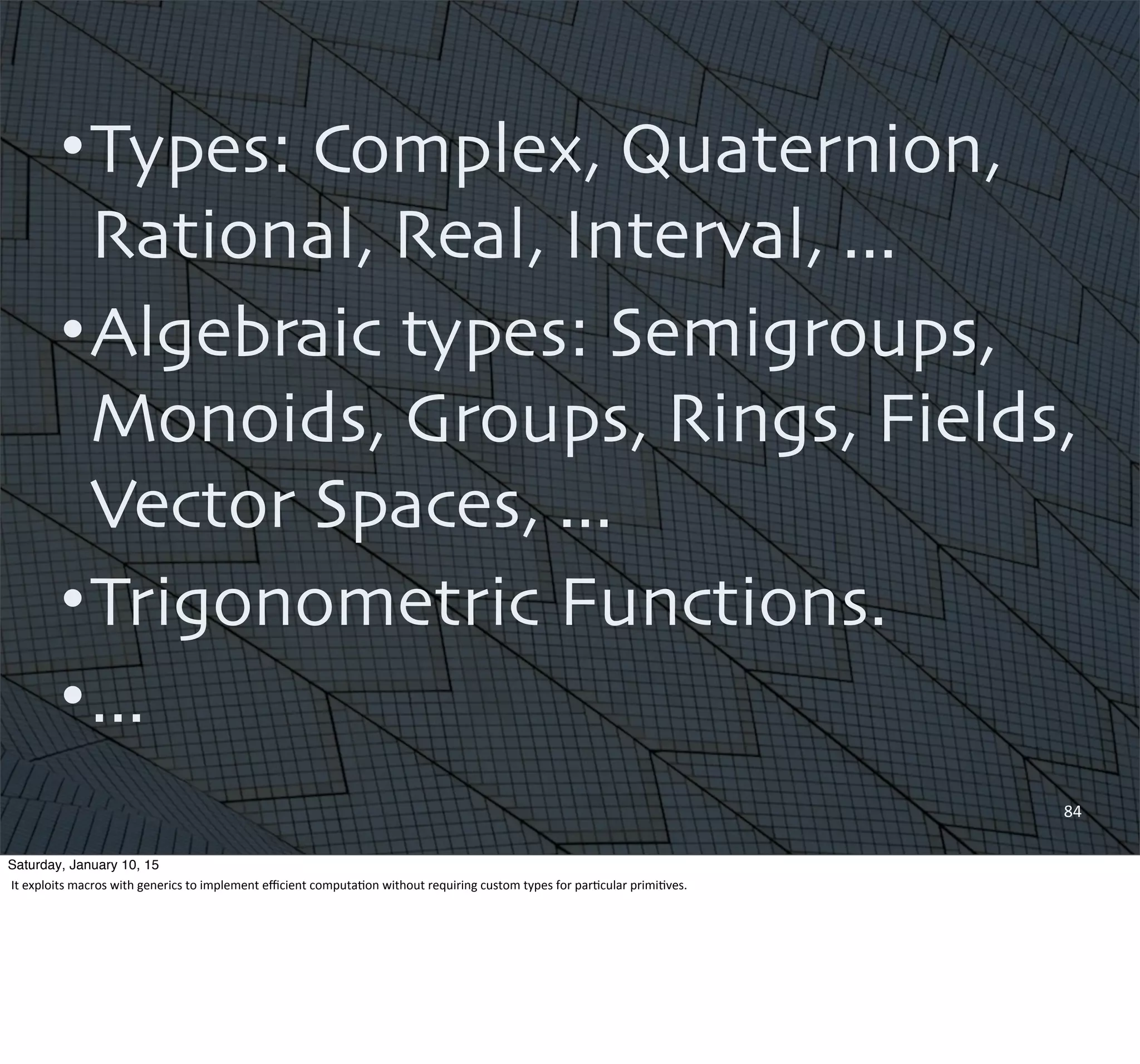 •Types: Complex, Quaternion,
Rational, Real, Interval, ...
•Algebraic types: Semigroups,
Monoids, Groups, Rings, Fields,
Vector Spaces, ...
•Trigonometric Functions.
•...
84
Saturday, January 10, 15
It	
  exploits	
  macros	
  with	
  generics	
  to	
  implement	
  eﬃcient	
  computa,on	
  without	
  requiring	
  custom	
  types	
  for	
  par,cular	
  primi,ves.	
  
 