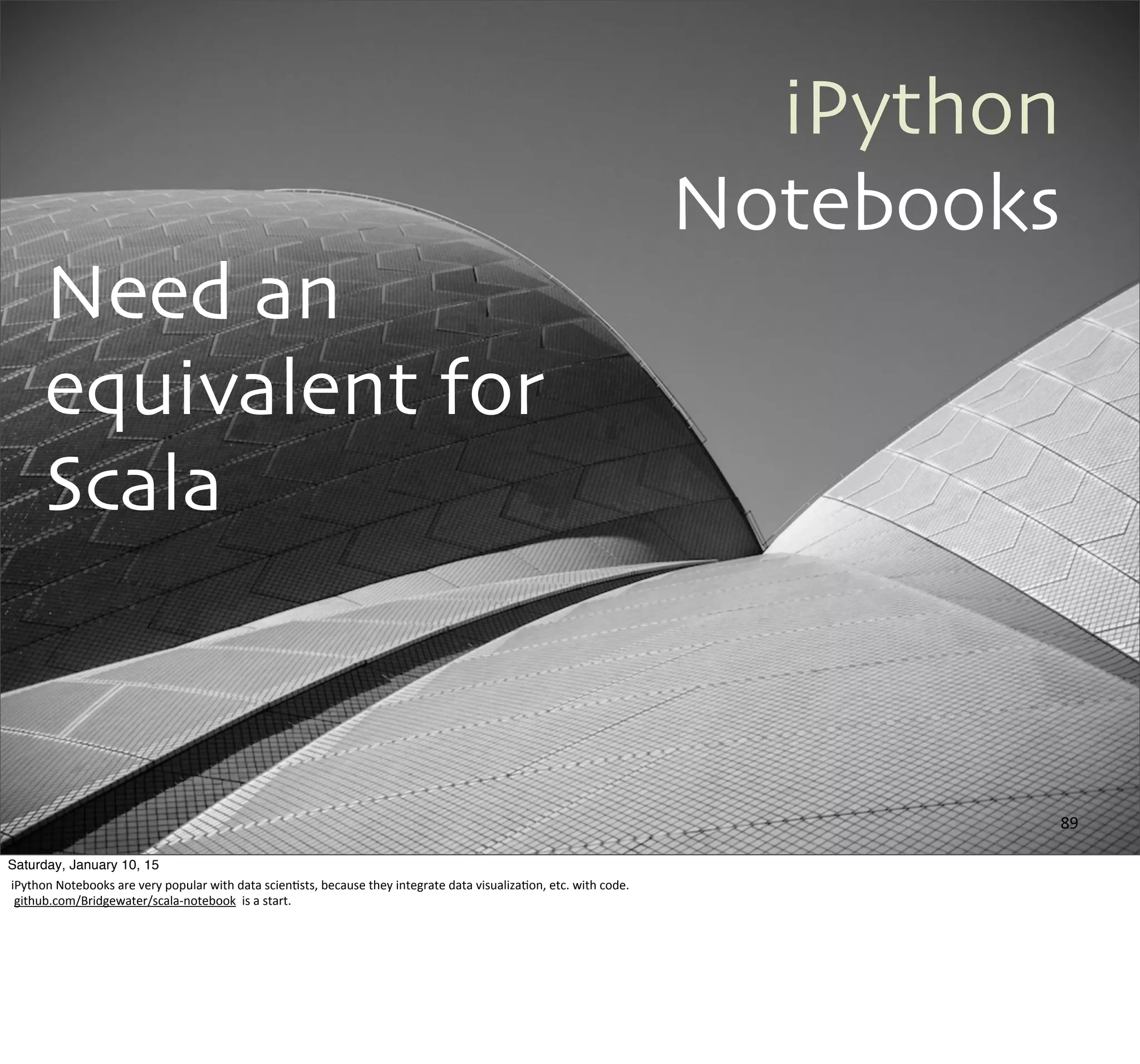 iPython
Notebooks
Need an
equivalent for
Scala
89
Saturday, January 10, 15
iPython	
  Notebooks	
  are	
  very	
  popular	
  with	
  data	
  scien,sts,	
  because	
  they	
  integrate	
  data	
  visualiza,on,	
  etc.	
  with	
  code.
	
  github.com/Bridgewater/scala-­‐notebook	
  	
  is	
  a	
  start.
 