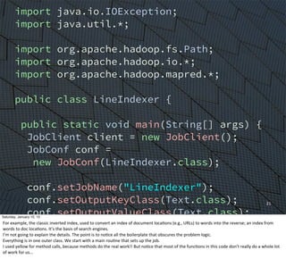 21
import java.io.IOException;
import java.util.*;
import org.apache.hadoop.fs.Path;
import org.apache.hadoop.io.*;
import org.apache.hadoop.mapred.*;
public class LineIndexer {
public static void main(String[] args) {
JobClient client = new JobClient();
JobConf conf =
new JobConf(LineIndexer.class);
conf.setJobName("LineIndexer");
conf.setOutputKeyClass(Text.class);
conf.setOutputValueClass(Text.class);
FileInputFormat.addInputPath(conf,
new Path("input"));
FileOutputFormat.setOutputPath(conf,
new Path("output"));
Saturday, January 10, 15
For	
  example,	
  the	
  classic	
  inverted	
  index,	
  used	
  to	
  convert	
  an	
  index	
  of	
  document	
  locaEons	
  (e.g.,	
  URLs)	
  to	
  words	
  into	
  the	
  reverse;	
  an	
  index	
  from	
  
words	
  to	
  doc	
  locaEons.	
  It’s	
  the	
  basis	
  of	
  search	
  engines.
I’m	
  not	
  going	
  to	
  explain	
  the	
  details.	
  The	
  point	
  is	
  to	
  noEce	
  all	
  the	
  boilerplate	
  that	
  obscures	
  the	
  problem	
  logic.
Everything	
  is	
  in	
  one	
  outer	
  class.	
  We	
  start	
  with	
  a	
  main	
  rouEne	
  that	
  sets	
  up	
  the	
  job.
I	
  used	
  yellow	
  for	
  method	
  calls,	
  because	
  methods	
  do	
  the	
  real	
  work!!	
  But	
  noEce	
  that	
  most	
  of	
  the	
  funcEons	
  in	
  this	
  code	
  don’t	
  really	
  do	
  a	
  whole	
  lot	
  
of	
  work	
  for	
  us...
 