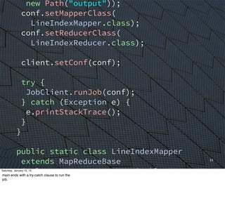 23
new Path("output"));
conf.setMapperClass(
LineIndexMapper.class);
conf.setReducerClass(
LineIndexReducer.class);
client.setConf(conf);
try {
JobClient.runJob(conf);
} catch (Exception e) {
e.printStackTrace();
}
}
public static class LineIndexMapper
extends MapReduceBase
implements Mapper<LongWritable, Text,
Text, Text> {
private final static Text word =
new Text();
Saturday, January 10, 15
main ends with a try-catch clause to run the
job.
 
