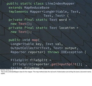 24
public static class LineIndexMapper
extends MapReduceBase
implements Mapper<LongWritable, Text,
Text, Text> {
private final static Text word =
new Text();
private final static Text location =
new Text();
public void map(
LongWritable key, Text val,
OutputCollector<Text, Text> output,
Reporter reporter) throws IOException {
FileSplit fileSplit =
(FileSplit)reporter.getInputSplit();
String fileName =
fileSplit.getPath().getName();
location.set(fileName);
String line = val.toString();
Saturday, January 10, 15
This is the LineIndexMapper class for the mapper. The map method does the real work of tokenization and writing the (word, document-name)
tuples.
 