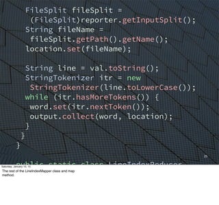 25
FileSplit fileSplit =
(FileSplit)reporter.getInputSplit();
String fileName =
fileSplit.getPath().getName();
location.set(fileName);
String line = val.toString();
StringTokenizer itr = new
StringTokenizer(line.toLowerCase());
while (itr.hasMoreTokens()) {
word.set(itr.nextToken());
output.collect(word, location);
}
}
}
public static class LineIndexReducer
extends MapReduceBase
implements Reducer<Text, Text,
Text, Text> {
Saturday, January 10, 15
The rest of the LineIndexMapper class and map
method.
 