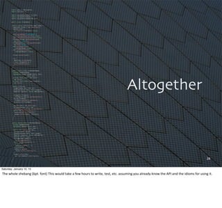 28
Altogether
import java.io.IOException;
import java.util.*;
import org.apache.hadoop.fs.Path;
import org.apache.hadoop.io.*;
import org.apache.hadoop.mapred.*;
public class LineIndexer {
public static void main(String[] args) {
JobClient client = new JobClient();
JobConf conf =
new JobConf(LineIndexer.class);
conf.setJobName("LineIndexer");
conf.setOutputKeyClass(Text.class);
conf.setOutputValueClass(Text.class);
FileInputFormat.addInputPath(conf,
new Path("input"));
FileOutputFormat.setOutputPath(conf,
new Path("output"));
conf.setMapperClass(
LineIndexMapper.class);
conf.setReducerClass(
LineIndexReducer.class);
client.setConf(conf);
try {
JobClient.runJob(conf);
} catch (Exception e) {
e.printStackTrace();
}
}
public static class LineIndexMapper
extends MapReduceBase
implements Mapper<LongWritable, Text,
Text, Text> {
private final static Text word =
new Text();
private final static Text location =
new Text();
public void map(
LongWritable key, Text val,
OutputCollector<Text, Text> output,
Reporter reporter) throws IOException {
FileSplit fileSplit =
(FileSplit)reporter.getInputSplit();
String fileName =
fileSplit.getPath().getName();
location.set(fileName);
String line = val.toString();
StringTokenizer itr = new
StringTokenizer(line.toLowerCase());
while (itr.hasMoreTokens()) {
word.set(itr.nextToken());
output.collect(word, location);
}
}
}
public static class LineIndexReducer
extends MapReduceBase
implements Reducer<Text, Text,
Text, Text> {
public void reduce(Text key,
Iterator<Text> values,
OutputCollector<Text, Text> output,
Reporter reporter) throws IOException {
boolean first = true;
StringBuilder toReturn =
new StringBuilder();
while (values.hasNext()) {
if (!first)
toReturn.append(", ");
first=false;
toReturn.append(
values.next().toString());
}
output.collect(key,
new Text(toReturn.toString()));
}
}
}
Saturday, January 10, 15
The	
  whole	
  shebang	
  (6pt.	
  font)	
  This	
  would	
  take	
  a	
  few	
  hours	
  to	
  write,	
  test,	
  etc.	
  assuming	
  you	
  already	
  know	
  the	
  API	
  and	
  the	
  idioms	
  for	
  using	
  it.
 