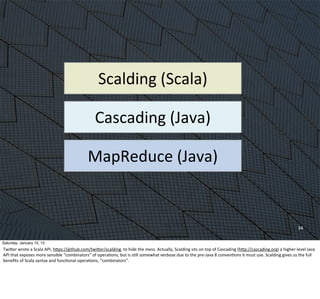 34
MapReduce	
  (Java)
Cascading	
  (Java)
Scalding	
  (Scala)
Saturday, January 10, 15
TwiWer	
  wrote	
  a	
  Scala	
  API,	
  hWps://github.com/twiWer/scalding,	
  to	
  hide	
  the	
  mess.	
  Actually,	
  Scalding	
  sits	
  on	
  top	
  of	
  Cascading	
  (hWp://cascading.org)	
  a	
  higher-­‐level	
  Java	
  
API	
  that	
  exposes	
  more	
  sensible	
  “combinators”	
  of	
  operaEons,	
  but	
  is	
  sEll	
  somewhat	
  verbose	
  due	
  to	
  the	
  pre-­‐Java	
  8	
  convenEons	
  it	
  must	
  use.	
  Scalding	
  gives	
  us	
  the	
  full	
  
beneﬁts	
  of	
  Scala	
  syntax	
  and	
  funcEonal	
  operaEons,	
  “combinators”.
 