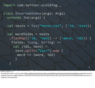 35
import com.twitter.scalding._
class InvertedIndex(args: Args)
extends Job(args) {
val texts = Tsv("texts.tsv", ('id, 'text))
val wordToIds = texts
.flatMap(('id, 'text) -> ('word, 'id2)) {
fields: (Long, String) =>
val (id2, text) =
text.split("s+").map {
word => (word, id2)
}
}
val invertedIndex =
wordToTweets.groupBy('word) {
_.toList[Long]('id2 -> 'ids)
}
Saturday, January 10, 15
DramaEcally	
  smaller,	
  succinct	
  code!	
  (hWps://github.com/echen/roseWa-­‐scone/blob/master/inverted-­‐index/InvertedIndex.scala)	
  Note	
  that	
  this	
  
example	
  assumes	
  a	
  slightly	
  diﬀerent	
  input	
  data	
  format	
  (more	
  than	
  one	
  document	
  per	
  ﬁle,	
  with	
  each	
  document	
  id	
  followed	
  by	
  the	
  text	
  all	
  on	
  a	
  
single	
  line,	
  tab	
  separated.
 