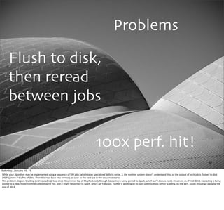 Problems
Flush to disk,
then reread
between jobs
40
100x perf. hit!
Saturday, January 10, 15
While	
  your	
  algorithm	
  may	
  be	
  implemented	
  using	
  a	
  sequence	
  of	
  MR	
  jobs	
  (which	
  takes	
  specialized	
  skills	
  to	
  write...),	
  the	
  run,me	
  system	
  doesn’t	
  understand	
  this,	
  so	
  the	
  output	
  of	
  each	
  job	
  is	
  ﬂushed	
  to	
  disk	
  
(HDFS),	
  even	
  if	
  it’s	
  TBs	
  of	
  data.	
  Then	
  it	
  is	
  read	
  back	
  into	
  memory	
  as	
  soon	
  as	
  the	
  next	
  job	
  in	
  the	
  sequence	
  starts!
This	
  problem	
  plagues	
  Scalding	
  (and	
  Cascading),	
  too,	
  since	
  they	
  run	
  on	
  top	
  of	
  MapReduce	
  (although	
  Cascading	
  is	
  being	
  ported	
  to	
  Spark,	
  which	
  we’ll	
  discuss	
  next).	
  However,	
  as	
  of	
  mid-­‐2014,	
  Cascading	
  is	
  being	
  
ported	
  to	
  a	
  new,	
  faster	
  run,me	
  called	
  Apache	
  Tez,	
  and	
  it	
  might	
  be	
  ported	
  to	
  Spark,	
  which	
  we’ll	
  discuss.	
  TwiUer	
  is	
  working	
  on	
  its	
  own	
  op,miza,ons	
  within	
  Scalding.	
  So	
  the	
  perf.	
  issues	
  should	
  go	
  away	
  by	
  the	
  
end	
  of	
  2014.
 