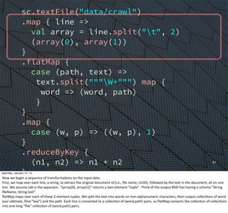 sc.textFile("data/crawl")
.map { line =>
val array = line.split("t", 2)
(array(0), array(1))
}
.flatMap {
case (path, text) =>
text.split("""W+""") map {
word => (word, path)
}
}
.map {
case (w, p) => ((w, p), 1)
}
.reduceByKey {
(n1, n2) => n1 + n2
}
.groupBy {
case ((w, p), n) => w
}
47
Saturday, January 10, 15
Now	
  we	
  begin	
  a	
  sequence	
  of	
  transformaEons	
  on	
  the	
  input	
  data.
First,	
  we	
  map	
  over	
  each	
  line,	
  a	
  string,	
  to	
  extract	
  the	
  original	
  document	
  id	
  (i.e.,	
  ﬁle	
  name,	
  UUID),	
  followed	
  by	
  the	
  text	
  in	
  the	
  document,	
  all	
  on	
  one	
  
line.	
  We	
  assume	
  tab	
  is	
  the	
  separator.	
  “(array(0),	
  array(1))”	
  returns	
  a	
  two-­‐element	
  “tuple”.	
  Think	
  of	
  the	
  output	
  RDD	
  has	
  having	
  a	
  schema	
  “String	
  
ﬁleName,	
  String	
  text”.	
  	
  
ﬂatMap	
  maps	
  over	
  each	
  of	
  these	
  2-­‐element	
  tuples.	
  We	
  split	
  the	
  text	
  into	
  words	
  on	
  non-­‐alphanumeric	
  characters,	
  then	
  output	
  collecEons	
  of	
  word	
  
(our	
  ulEmate,	
  ﬁnal	
  “key”)	
  and	
  the	
  path.	
  Each	
  line	
  is	
  converted	
  to	
  a	
  collecEon	
  of	
  (word,path)	
  pairs,	
  so	
  ﬂatMap	
  converts	
  the	
  collecEon	
  of	
  collecEons	
  
into	
  one	
  long	
  “ﬂat”	
  collecEon	
  of	
  (word,path)	
  pairs.
 