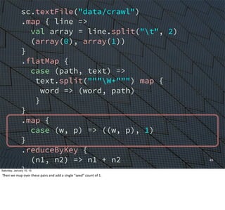 sc.textFile("data/crawl")
.map { line =>
val array = line.split("t", 2)
(array(0), array(1))
}
.flatMap {
case (path, text) =>
text.split("""W+""") map {
word => (word, path)
}
}
.map {
case (w, p) => ((w, p), 1)
}
.reduceByKey {
(n1, n2) => n1 + n2
}
.groupBy {
case ((w, p), n) => w
}
49
Saturday, January 10, 15
Then	
  we	
  map	
  over	
  these	
  pairs	
  and	
  add	
  a	
  single	
  “seed”	
  count	
  of	
  1.	
  
 